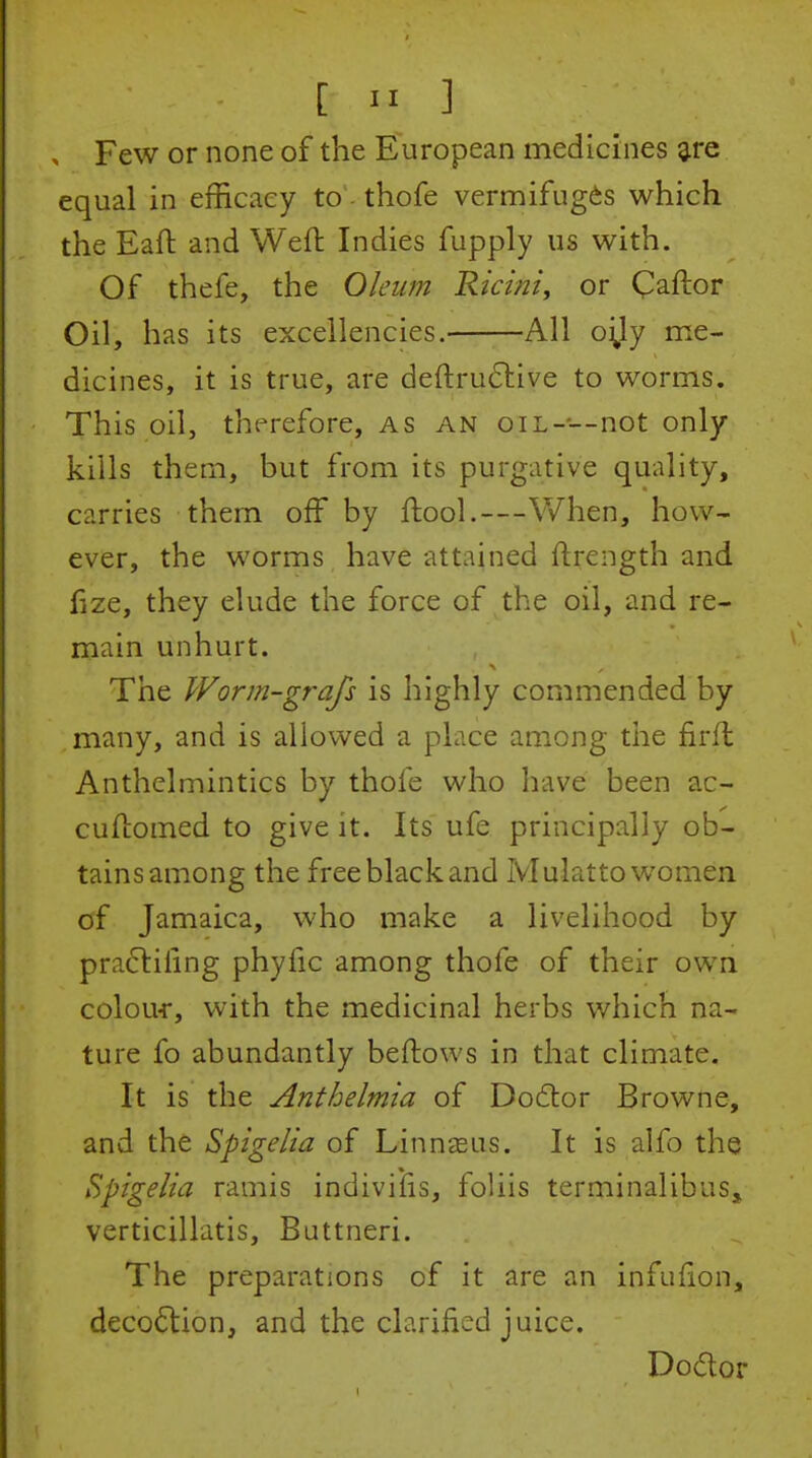 [ -I 3 , Few or none of the European medicines ^re equal in efficacy to thofe vermifuges which the Eaft and Weft Indies fupply us with. Of thefe, the Oleum Riciniy or Caftor Oil, has its excellencies. All oi^ly me- dicines, it is true, are deftru61:ive to worms. This oil, therefore, as an oil--—not only kills them, but from its purgative quality, carries them off by ftool.—When, how- ever, the worms have attained ftrength and fize, they elude the force of the oil, and re- main unhurt. The Worm-grafs is highly commended by many, and is allowed a place among tiie firfl Anthelmintics by thofe who have been ac- cuftomed to give it. Its ufe principally ob- tains among the free black and Mulatto women of Jamaica, who make a livelihood by pra6liiing phyfic among thofe of their own colour, with the medicinal herbs which na- ture fo abundantly beftows in that climate. It is the Anthelmia of Do6lor Browne, and the Spigelia of Linnaeus. It is alfo the Spigelia ramis indivifis, foliis terminalibus, verticillatis, Buttneri. The preparations of it are an infulion, decoction, and the clarified juice. Dodor