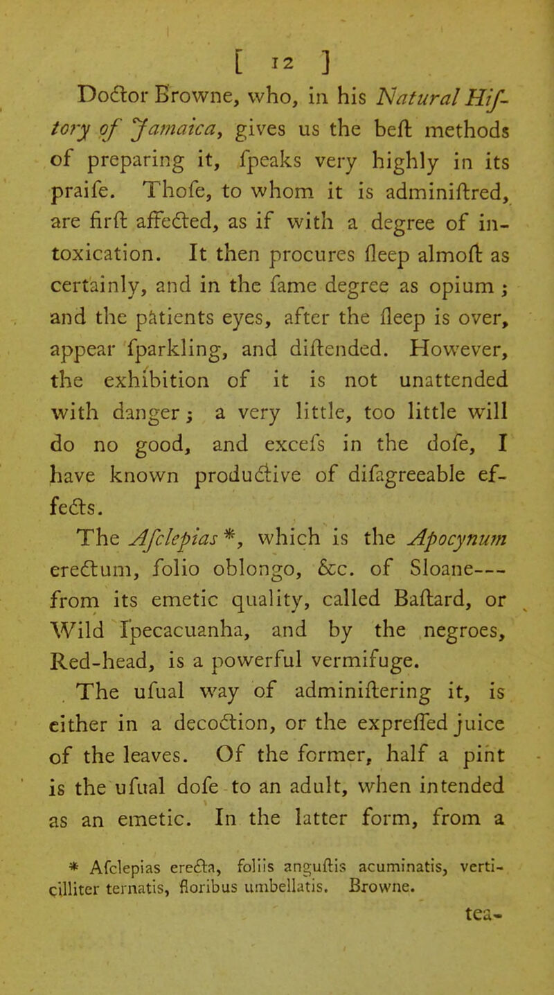 Do6lor Browne, who, in his JSJatural Hif- tory of Jamaicay gives us the bejfl methods of preparing it, fpeaks very highly in its praife. Thofe, to whom it is adminiftred, are fir ft afFeded, as if with a degree of in- toxication. It then procures fleep almoft as certainly, and in the fame degree as opium ^ and the piitients eyes, after the lleep is over, appear fparkling, and diftended. However, the exhibition of it is not unattended with danger; a very little, too little will do no good, and excefs in the dofe, I have known produd:ive of difagreeable ef- fects. The Afclepias *, which is the Apocynum eredtum, folio oblongo, &c. of Sloane— from its emetic quality, called Baftard, or Wild Ipecacuanha, and by the negroes. Red-head, is a powerful vermifuge. The ufual way of adminiftering it, is either in a decodiion, or the expreffed juice of the leaves. Of the former, half a pirit is the ufual dofe to an adult, when intended as an emetic. In the latter form, from a * Afclepias erefta, foliis anguftis acuminatis, verti- cilliter ternatis, floribus uiiibellatis. Bxowne. tea-