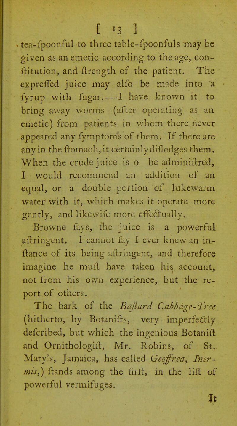 ^ tea-fpoonful to three table-fpoonfuls may be given as an emetic according to the age, con- ilitution, and ftrength of the patient. The exprefled juice may alfo be made into a fyrup with fugar.—I have known it to bring away worms (after operating as an emetic) from patients in whom there never appeared any fymptoms of them. If there are any in the flomach,it certainly diflodges them. When the crude iuice is o be adminiftred, I would recommend an addition of an equal, or a double portion of lukewarm water with it, which makes it operate more gently, and likewife more cfie6lually. Browne fays, the juice i,s a powerful aftringent. I cannot fay I ever knew an in- ftance of its being aftringent, and therefore imagine he muft have taken his account, not from his own experience, but the re- port of others. The bark of the Bajlard Cabbage-T^'ee (hitherto, by Botanifts, very imperfedly defcribed, but which the ingenious Botanift and Ornithologift, Mr. Robins, of St. Mary's, Jamaica, has called Geoffrea, Tner- mis,) ftands among the firft, in the lift of powerful vermifuges.