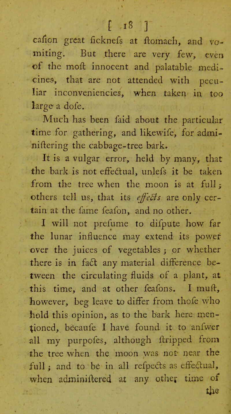 caficn great ficknefs at flomach, and va- miting. But there are very few, even of the moft innocent and palatable medi- cines, that are not attended with pecu- liar inconveniencies, when taken in too large a dofe. Much has been faid about the particular time for gathering, and likewife, for admi- niftering the cabbage-tree bark. It is a vulgar error, held by many, that the bark is not effectual, unlefs it be taken from the tree when the moon is at full others tell us, that its efe^s are only cer- tain at the fame feafon, and no other. I will not prefume to difpute how far the lunar influence may extend its power over the juices of vegetables ; or whether there is in fa6t any material diiference be- tween the circulating fluids of a plant, at this time, and at other feafons. I muft, however, beg leave to differ from thofe who hold this opinion, as to the bark here men- tioned, btoufe I have found it to anfwer all my purpofes, although fbripped from the tree when the moon was not near the full; and to be in all refpedrs as effedlual, when adminiflered at any othef time of tjie