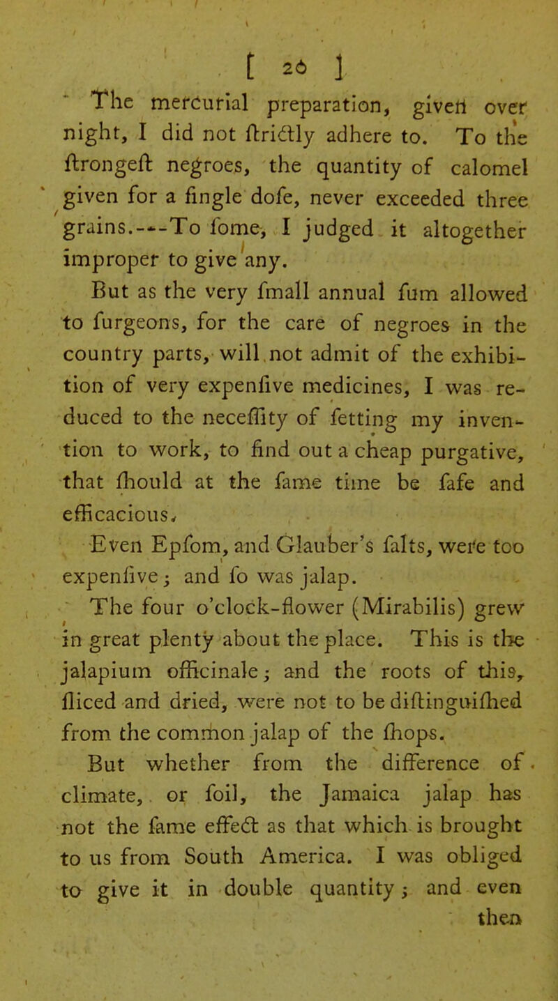 t 26 I The mercurial preparation, givert over night, I did not ftridtly adhere to. To the ftrongeft negroes, the quantity of calomel given for a fingle dofe, never exceeded three grains.-*-To fome, I judged it altogether improper to give any. But as the very fmall annual fum allov^^ed to furgeons, for the care of negroes in the country parts, will,not admit of the exhibi- tion of very expenfive medicines, I was re- duced to the neceffity of fetting my inven- tion to work, to find out a cheap purgative, that fhould at the fame time be fafe and efficacious^ Even Epfom, and Glauber's falts, wei'e too expenhve^ and fo was jalap. The four o'clock-flower (Mirabilis) grew in great plenty about the place. This is the jalapium officinale; and the roots of this, fliced and dried, were not to be diflinguifhed from the comrhon jalap of the fhops. But whether from the difference of. climate, or foil, the Jamaica jalap has not the fame efFe(5t as that which is brought to us from South America. I was obliged to give it in double quantity; and even