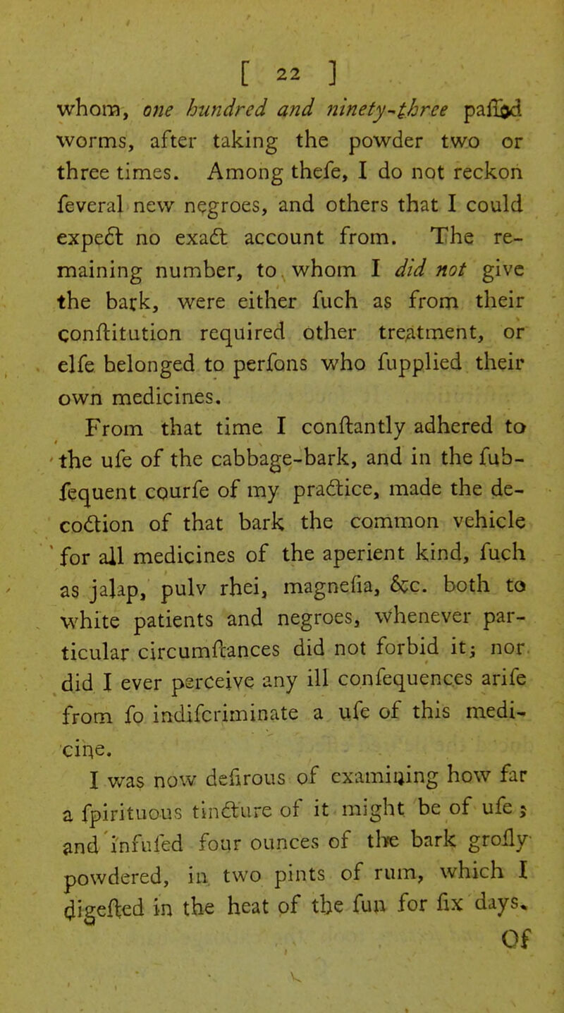 whom, one hundred and ninety-^three paflijd worms, after taking the powder two or three times. Among thefe, I do not reckon feveral new negroes, and others that I could expe6l no exadt account from. The re- maining number, to, whom I did not give the back, were either fuch as from their conftitution required other tre;itment, or elfe belonged to perfons who fupplied their own medicines. From that time I conftantly adhered to ' the ufe of the cabbage-bark, and in the fub- fequent courfe of my pradice, made the de- codion of that bark the common vehicle  for all medicines of the aperient kind, fuch as jajap, pulv rhei, magnefia, 6cc. both to white patients and negroes, whenever par- ticular circumftances did not forbid it; nor. did I ever perceive any ill confequences arife from fo indifcriminate a ufe of this medi- cir^e. I v/as now defirous of examiaing how far a fpirituous tinfture of it might be of ufe j and'i'nfufed four ounces of tlife bark grolly powdered, in two pints of rum, which I (^igefted in the heat of the fun for fix days. Of