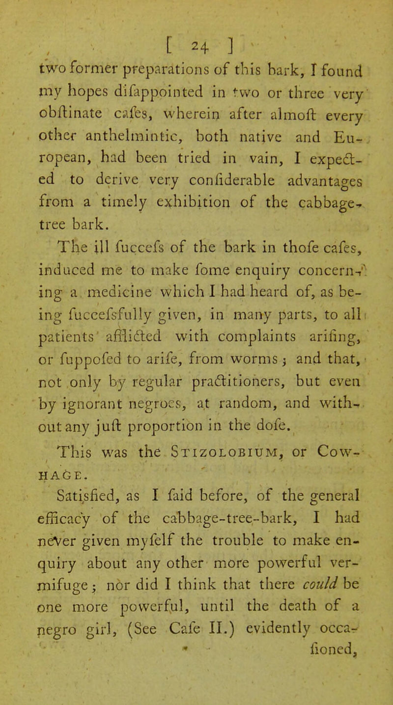 two former preparations of this hark, I found my hopes difappointed in two or three very obflinate cafes, wherein after almoft every other anthehnintic, both native and Eu- ropean, had been tried in vain, I expedl- ed to derive very confiderable advantages from a timely exhibition of the cabbage^ tree bark. The ill fuccefs of the bark in thofe cafes, induced me to make fome enquiry concerns: ing a. medicine which 1 had heard of, as be- ing fuccefsfully given, in many parts, to alli patients' afiiidled with complaints arifing, or fuppofed to arife, from worms} and that, ■ not only by regular pra(5litioners, but even by ignorant negroes, at random, and with-, out any juft proportion in the dofe. This was the Stizolobium, or Cow- HAGE. Satisfied, as I faid before, of the general efficacy of the cal)bage-tree-bark, I had neiVer given myfelf the trouble to make en- quiry about any other more powerful ver- mifuge ; nor did I think that there cou/J be one more powerful, until the death of a pegro girl, (See Cafe II.) evidently occa- * fioned,