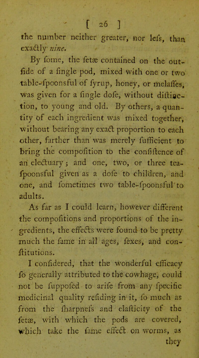 the number neither greater, nor lefs, than exadly nine. By fome, the fetae contained on the out- fide of a fingle pod, mixed with one or two table-fpoonsful of fyriip, honey, or melalTes, was given for a fingle dofe, without diftiac- tion, to young and old. By others, a quan- tity of each ingredient was mixed together, without bearing any exaft proportion to each other, farther than was merely fufficient to bring the compo{ition to the confidence of an eledluary; and one, two, or three tea- fpoonsful given as a dofe to children, and one, and fometimes two table-fpoonsful'to adults. As far as I could learn, however different the compo{itions and proportions of the in- ' gredients, the effefts were found to be pretty much the fame in all ages, fexes, and con- ititutions. I confidered, that the wonderful efficacy fo generally attributed to the cowhage, could not be fuppofed to arife from any fpecific medicinal quality reiiding in it, fo much as from the fharpnefs and elafticity of the fetse, with vi^hich the pods are covered, which take the fame eiFe6l on worms, as