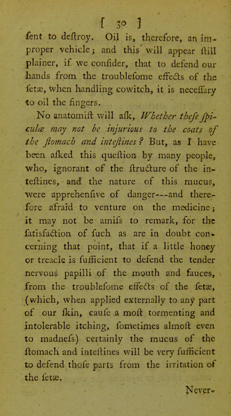 I 1 fent to deftroy. Oil is, therefore, an im- proper vehicle; and this' will appear ftill plainer, if we confider, that to defend our hands from the troublefome effeds of the fet£e, when handling cowitch, it is neceflary to oil the fingers. No anatomifl will afli. Whether thefe fpl- ciilce may not be injurious to the coats of the Jlomach and intejlines f But, as I have been afked this queflion by many people, ■who, ignorant of the jflrudure of the in* teftines, and the nature of this mucus, were apprehenfive of danger—-and there- fore afraid to venture on the medicine j it may not be amifs to remark, for the fatisfad:ion of fuch as are in doubt con* cerning that point, that if a little honey or treacle is fufficient to defend the tender nervous papilli of the mouth and fauces, from the troublefome effects of the fetx, (which, when applied externally to any part of our fkin, caufe a moil tormenting and intolerable itching, fometimes almofl even to madnefs) certainly the mucus of the flomach and inteftines will be very fufficient to defend thofe parts from the irritation of the fetie. Never^