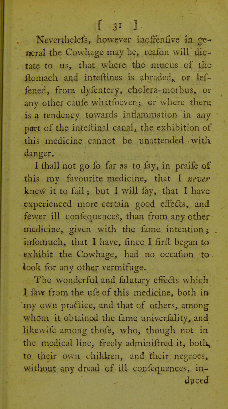 t 3= 5 Neverthelefs, however ittoffenlive in neral the Cowhage may be, re^fon wilK dic- tate to us, that where the mticus of the llomach and inteflines is abraded,, or lef- fened, from dyfentery, cholera-morbus, or any other caafe whatfoever; or where there is a tendency towards inflammation in any pitrt of the inteftinal canal, the exhibition of this medicine cannot be unattended ^witlx danger. I fhall not go fo far as to fay, in praife of this my fiivourite medicine, that I piever knew it to fail; but I will fay, that I have experienced more certain good efFed:s, and fewer ill confequenceS, than from any other medicine, given with the fame intention; . infomuch, that I have, lince I firfl began to exhibit the Cowhage, had no occafion to - 4ook for any other vermifuge. The wonderful and falutary effedts which I fiw from the ufe of this medicine, both in my own pra6lice, and that of others, among whom it obtained the fame univerfality, and likewife among thofe, who, though not in the medical line^ freely adminiftred it, botI\ to their own chilcken, and their negroes, without any dread of ill coiifequences, in- d^iced