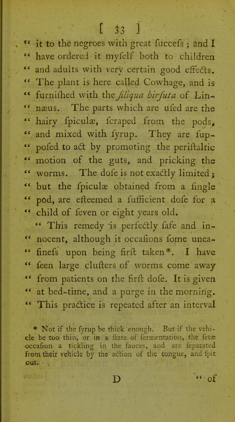 it to the negroes with great fuccefs • and I •* have ordered it myfelf both to children and adults with very certain good effedls. The plant is here called Cowhage, and is ** furnilhed with the fdiqua hirjuta of Lin- naeus. The parts which are ufed are the  hairy fpiculas, fcraped from the pods, and mixed with fyrup. They are fup-  pofed to ad; by promoting the periftaltic motion of the guts, and pricking the *' worms. The dofe is not exactly limited; ** but the fpiculas obtained from a fingle ** pod, are efteemed a fufficient dofe for a ** child of feven or eight years old.  This remedy *is perfeftly fafe and in-  nocent, although it occafions fome unea- ** finefs upon being firft taken*. I have ** feen large clufters of worms come away from patients on the firft dofe. It is given ** at bed-time, and a purge in the morning. ** This practice is repeated after an interval * Not if the fyrup be thick enough. But if the vehi- cle be too thin, or in a ftate of fermentation, the fetse occafion a tickling in the fauces, and are feparated from their vehicle by the adtion of the tongue, and fpit out. D of