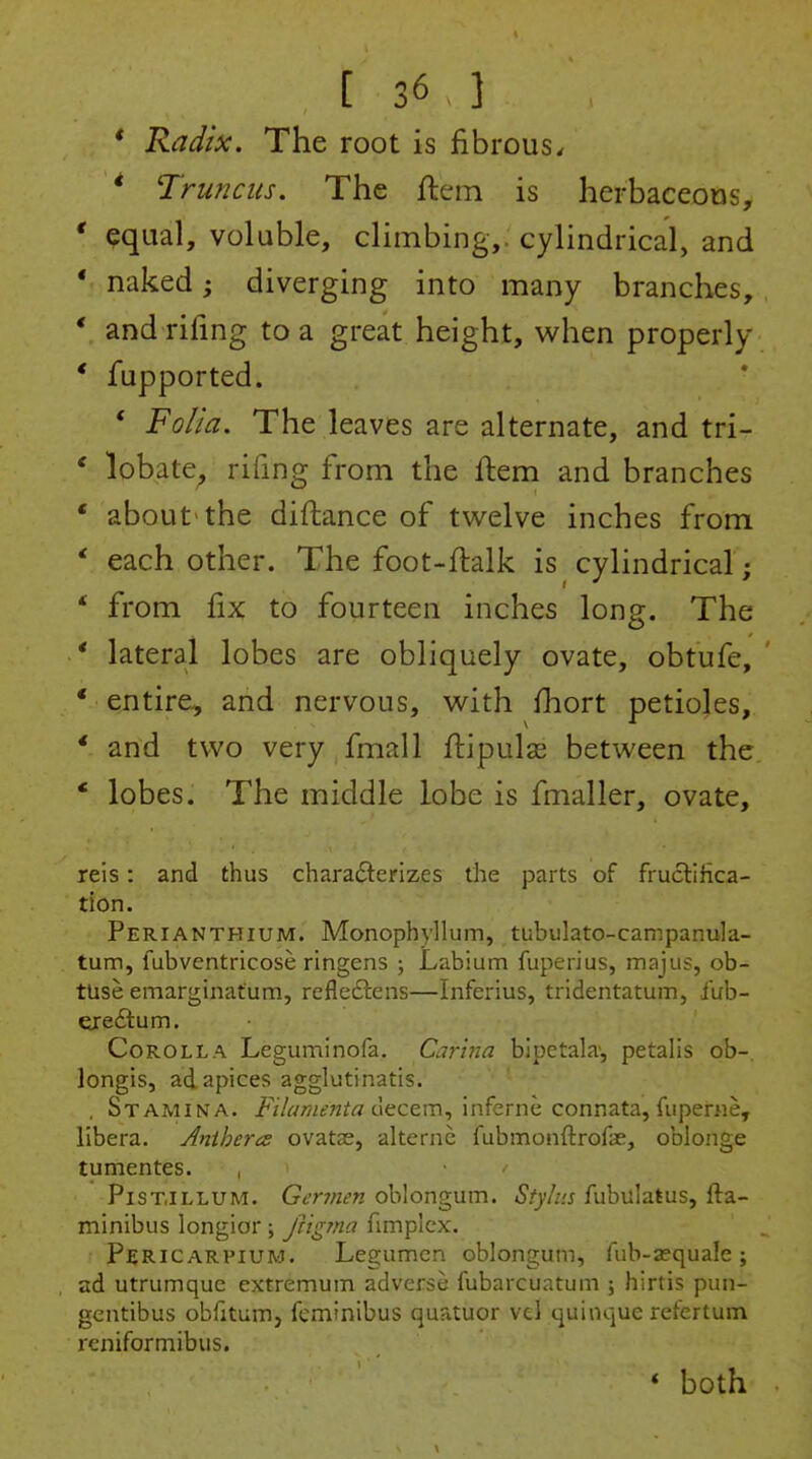 * Radix. The root is fibrous. * Trunciis. The ftem is herbaceous, * equal, voluble, climbing,, cylindrical, and * naked; diverging into many branches, ' and rifing to a great height, when properly * fupported. * Folia. The leaves are alternate, and tri- * lobate^ rifing from the flem and branches * about the diftance of twelve inches from ' each other. The foot-ftalk is cylindrical; ' from fix to fourteen inches long. The * lateral lobes are obliquely ovate, obtufe, ' * entire, and nervous, with fiiort petioles, ' and two very fmall fi:ipulas between the * lobes. The middle lobe is fmaller, ovate, reis: and thus characterizes the parts of fructifica- tion. Perianthium. Monophyllum, tubulato-campanula- tum, fubventricose ringens ; Labium fuperius, majus, ob- tuse emarginafum, refledlens—Inferius, tridentatum, fub- ereftum. Corolla Leguminofa. Carhia bipetala', petalis ob-. longis, ad apices agglutinatis. , Stamina. Filanienta Cxtctm^ inferne connata, fuperne, libera. Anihera ovatae, alternc fubmonftrofae, oblonge tumentes. , PiST.iLLUM. Germen oblongum. Stylus fubulatus, fta- minibus longior ; frigjna fimplex. Pericarpium. Legumcn oblongum, fub-ajqualc ; ad utrumquc extremum adverse fubarcuatum ; hirtis pun- gentibus obfitum, fcminibus quatuor vel quinque refertum reniformibus. * both