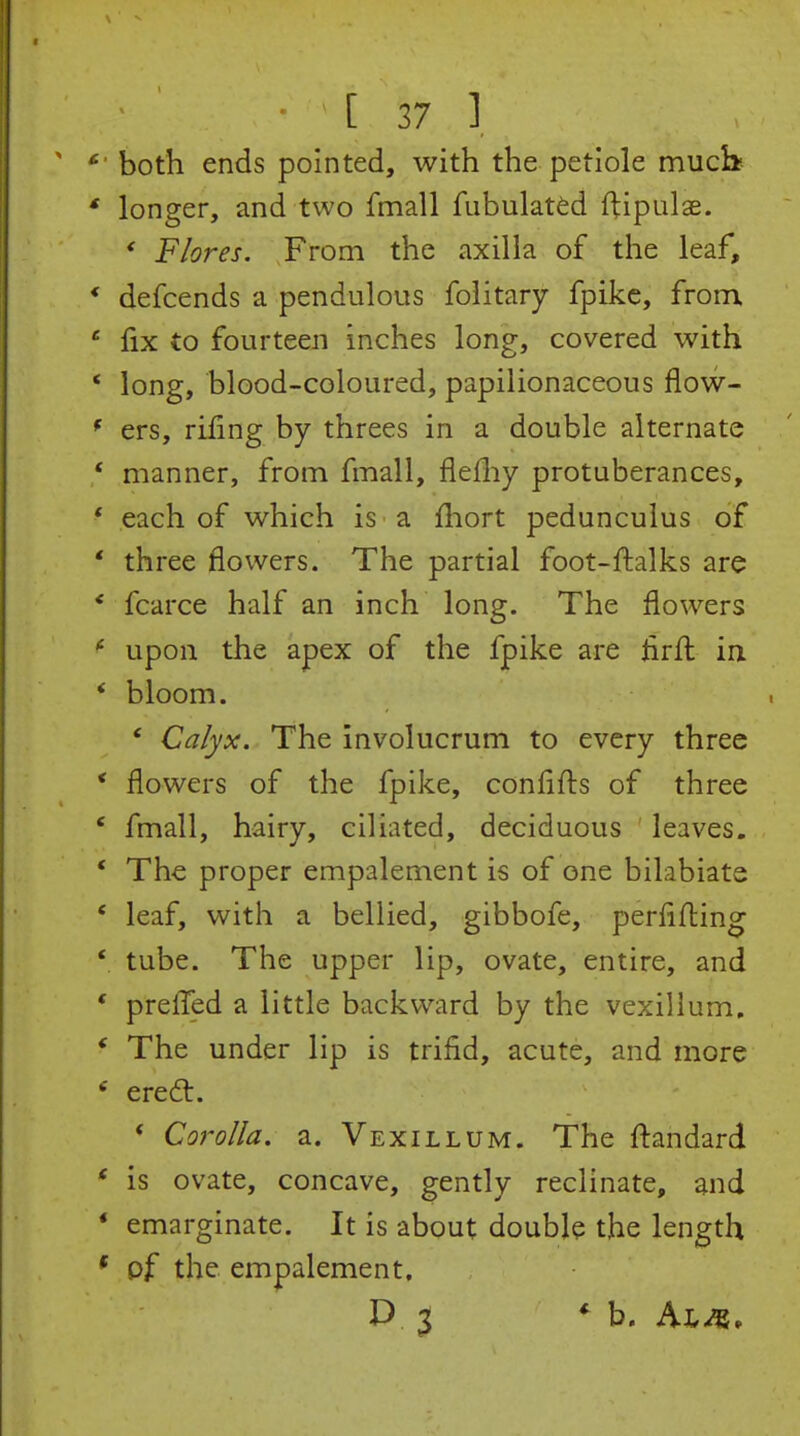 both ends pointed, with the petiole much- longer, and two fmall fubulatfed ftipulae. * Flores. From the axilla of the leaf, defcends a pendulous folitary fpikc, from, fix to fourteen inches long, covered with long, blood-coloured, papilionaceous flow- ers, rifing by threes in a double alternate manner, from fmall, flefliy protuberances, each of which is a fhort pedunculus of three flowers. The partial foot-ftalks are fcarce half an inch long. The flowers upon the apex of the fpike are hrfl in. bloom. ' Calyx. The involucrum to every three flowers of the fpike, conflflis of three fmall, hairy, ciliated, deciduous leaves. The proper empalement is of one bilabiate leaf, with a bellied, gibbofe, perflfl:ing tube. The upper lip, ovate, entire, and prefled a little backward by the vexillum. The under lip is trifid, acute, and more ered:. * Corolla, a. Vexillum. The ftandard is ovate, concave, gently reclinate, and emarginate. It is about double the length pf the empalement. D 3 * b. Al^,