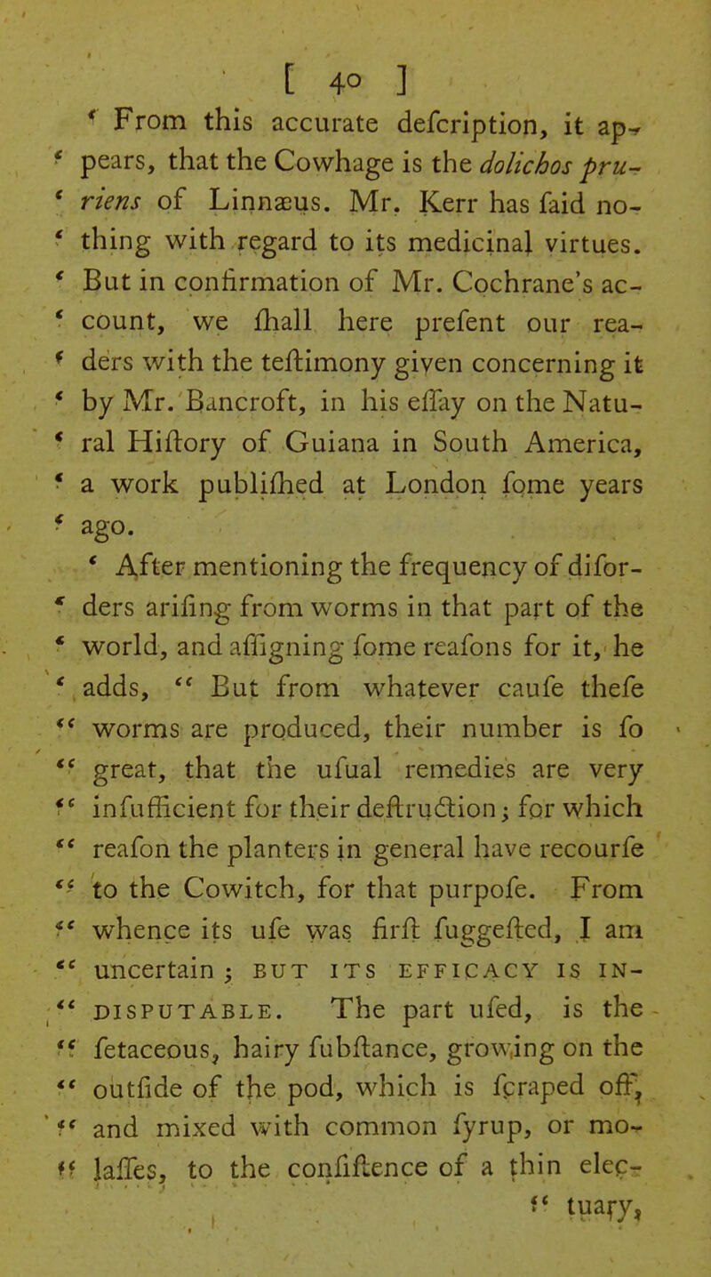 [ 4° ] * From this accurate defcription, it ap-f pears, that the Cowhage is the dolichos pru^ riens of Linnaeus. Mr, Kerr has faid no- thing with regard to its medicinaj virtues. But in confirmation of Mr. Cochrane's ac- count, we fhall here prefent our rea- ders with the teftimony given concerning it by Mr. Bancroft, in his effay on the Natu- ral Hiftory of Guiana in South America, a work pulDliflied at London fome years ago. * After mentioning the frequency of difor- ders arifing from worms in that part of the world, and affigning fome reafons for it, he adds, But from whatever caufe thefe worms are produced, their number is fo great, that the ufual remedies are very infufficient for their deftru^tion; for which reafon the planters in general have recourfe to the Cowitch, for that purpofe. From whence its ufe was firfl fuggefted, I am uncertain ; but its efficacy is in- disputable. The part ufed, is the- fetaceous, hairy fubftance, growing on the outfide of the pod, which is fpraped off^ and mixed with common fyrup, or mo- Jafles, to the confidence of a thin elecr f* tuary,