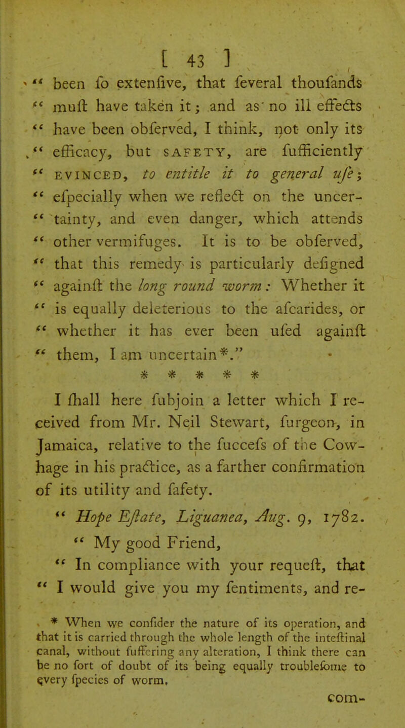  been fo extenlive, that feveral thoufands muft have taken it; and as'no ill effed:s  have been obferved, I think, not only its efficacy, but safety, are fufficiently EVINCED, to entitle it to general uje; efpecially when we refied: on the uncer- ** tainty, and even danger, which attends other vermifuges. It is to be obferved, that this remedy^ is particularly dcfigned againft the long round worm: Whether it is equally deleterious to the afcarides, or whether it has ever been ufed againft  them, I ani uncertain*. ***** I fhall here fubjoin a letter which I re- ceived from Mr. Neil Stewart, furgeon-, in Jamaica, relative to the fuccefs of the Cow- hage in his practice, as a farther confirmation of its utility and fafefy. ** Hope RJiate, Liguanea, Aug. 9, 1782. *' My good Friend, In compliance with your requeft, that ** I would give you my fentiments, and re- * When we confidcr the nature of its operation, and that it is carried through the whole length of the inteftinal canal, without fufFcring any alteration, I think there can be no fort of doubt of its being equally troubleibme to ^very fpecies of worm. com-