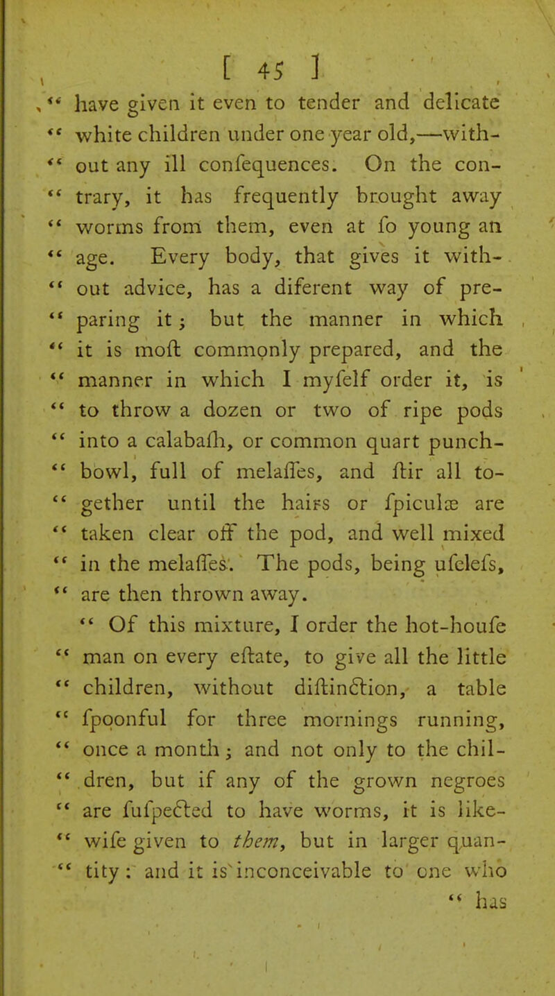 have eiven it even to tender and delicate white children under one year old,—with- out any ill confequences. On the con- trary, it has frequently brought away worms from them, even at fo young an age. Every body, that gives it with- out advice, has a diferent way of pre- paring it; but the manner in which it is moft commonly prepared, and the manner in which I myfelf order it, is to throw a dozen or two of ripe pods into a calabafli, or common quart punch- bowl, full of melalTes, and ftir all to- gether until the hairs or fpiculce are taken clear off the pod, and well mixed in the melaffes. The pods, being ufelefs, are then thrown away. ** Of this mixture, I order the hot-houfe man on every eftate, to give all the little children, without diftinftion, a table fpqonful for three mornings running, once a month; and not only to the chil- dren, but if any of the grown negroes are fufpefted to have worms, it is like- wife given to t^em, but in larger q.uan- tity : and it is'inconceivable to' one who has