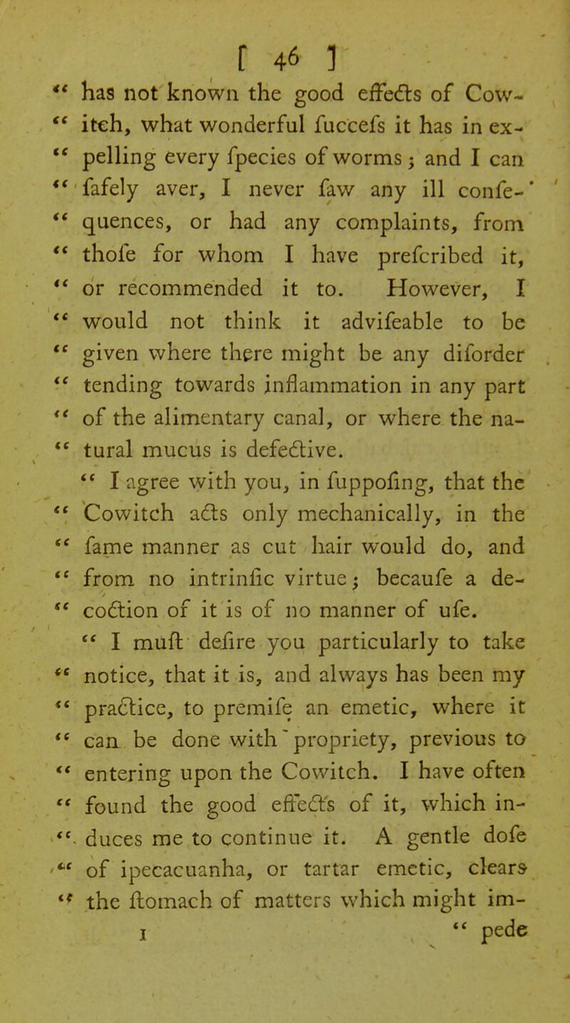 ** has not known the good effects of Cow-  iteh, what wonderful fuccefs it has in ex- ** pelling every fpecies of worms; and I can ** fafely aver, I never faw any ill confe-* *' quences, or had any complaints, from ** thofe for whom I have prefcribed it, or recommended it to. However, I would not think it advifeable to be  given where there might be any diforder tending towards inflammation in any part *' of the alimentary canal, or where the na-  tural mucus is defedtive. I agree with you, in fuppoling, that the *' Cowitch a6ls only mechanically, in the  fame manner as cut hair would do, and  from no intrinfic virtue; becaufe a de-  codtion of it is of no manner of ufe.  I muft defire you particularly to take  notice, that it is, and always has been my ** practice, to premife an emetic, where it  can be done with' propriety, previous to ** entering upon the Cowitch. I have often  found the good eftedl's of it, which in-  duces me to continue it. A gentle dofe of ipecacuanha, or tartar emetic, clears the flomach of matters which might im-