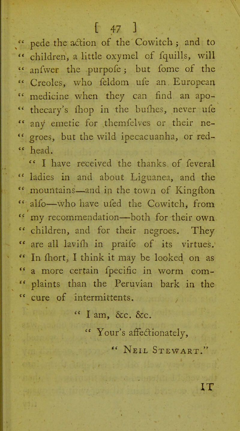  pede the adiion of the Cowitch ; and to  children^ a little oxymel of fquills, will  anfvver the purpofe but fome of the  Creoles, who feldom ufe an. European medicine when they can find an apo- **' thecary's (hop in the buflies, never ufe ** any emetic for themfclves or their ne- groes, but the wild ipecacuanha, or red- head. I have received the thanks of feveral  ladies in and about Liguanea, and the mountains—and.in the town of Kingfton alfo—who have ufed the Cowitch, from  my recommendation—both for their own children, and for their negroes. They  are all lavifli in praife of its virtues;  In fliort, I think it may be looked on as *' a more certain fpecific in worm com- plaints than the Peruvian bark in the cure of intermittents. I am, &c. &c. *' Your's affedlionately,  Neil Stewart. IT