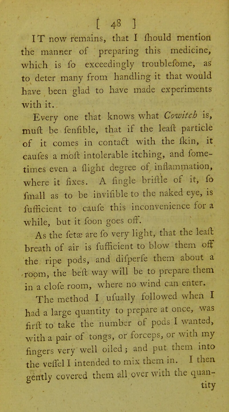 IT now remains, that I fliould mention the manner of preparing this medicine, which is fo exceedingly troublefome, as to deter many from handling it that would have been glad to have made experiments with it. Every one that knows what Cowitch is, muft be fenfible, that if the leaft particle of it comes in contaft with the fkin, it caufes a mbft intolerable itching, and fome- times even a flight degree of inflammation, where it fixes. A Angle briftle of it, fo fmall as to be invifible to the naked eye, is fufficient to caufe this inconvenience for a while, but it foon goes off. As the fetse are fo very light, that the leaft breath of air is fufficient to blow them off the, ripe pods, and difperfe them about a .room, the be'fl way will be to prepare them in a clofe room, where no wind can enter. The method I ufually followed when I had a large quantity to prepare at once, was firfl to take the number of pods I wanted, with a pair of tongs, or forceps, or with my fingers very'well oiled; and put them into the veffel I intended to mix them in. I then gently covered them all over with the quan-