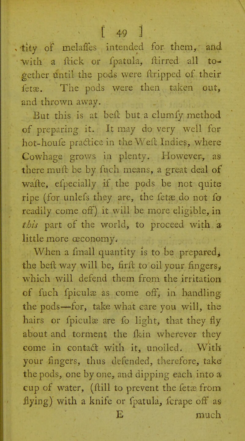 , tity of melaffes intended for them, and \vith a ftick or fpatula, flirred all to- gether dntil the pods were ftripped of their fetae. The pods were then, taken out, and thrown away. But this is at befl: but a clumfy method of preparing it. It may do very well for hot-houfe pradlicc in the Wefc Indies, where Cowhage grows in plenty. However, as there mufh be by fuch means, a great deal of wafle, efpecially if the pods be not quite ripe (for unlefs they are, the fetae do not fo readily come off) it will be more eligible, in this part of the world, to proceed with a little more ceconomy. When a fmall quantity is to be prepared^ the heft way will be, firft to oil your fingers^ which will defend them from the irritation of fuch fpiculas as come off, in handling the pods—for, take what care you will, the hairs or fpiculas are fo light, that they fly about and torment the Ikin wherever they come in contad; with it, unoiled. With your fingers, thus defended, therefore, take? the pods, one by one, and dipping each into a cup of water, (ftill to prevent the feta? from flying) with a knife or fpatula, fcrape off as E much