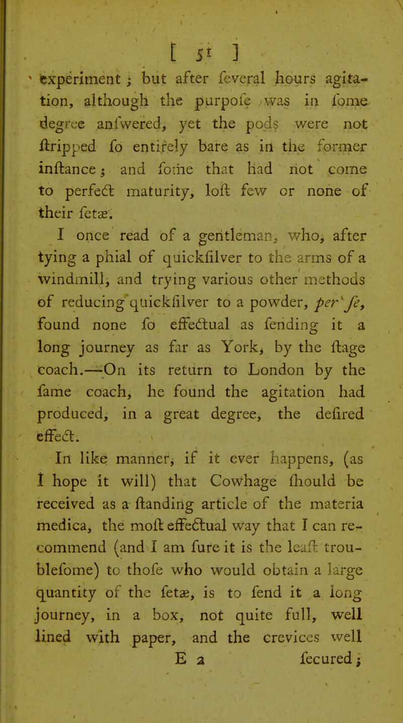 ' experiment; but after feveral fi.ours agita- tion, although the purpofe was in Ibme degree anfwered, yet the pods were not ilripj^ied fo entirely bare as in the farmer inftance 5 and foihe that had not come to perfed: maturity, loft few or none of their fetas. I once read of a gentleman, whoj after tying a phial of quicklilver to the arms of a windmill, and trying various other methods of reducing quickiilver to a powder, per'fe, found none fo effedlual as fending it a long journey as far as York^ by the ftage coach.—^^On its return to London by the fame coach, he found the agitation had produced, in a great degree, the defired effea:. In like manner, if it ever happens, (as 1 hope it will) that Cowhage fhould be received as a ftanding article of the materia medica, the mofl efFeftual way that I can re- commend (and I am fure it is the leafl trou- blefome) to thofe who would obtain a large c[uantity of the fetae, is to fend it a long journey, in a box, not quite full, well lined with paper, and the crevices well E a fecured;