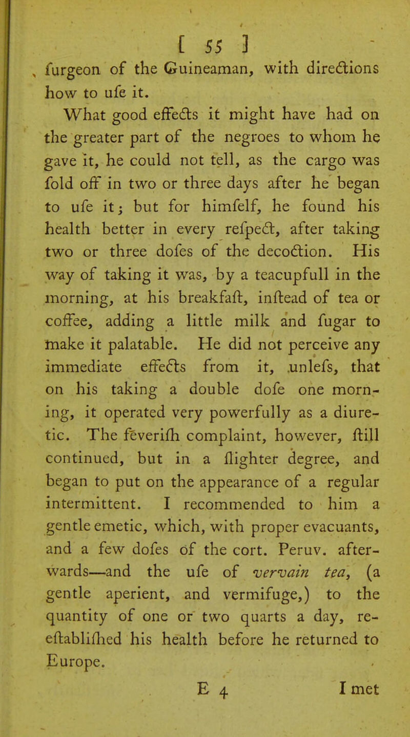 , furgeon of the Guineaman, with diredlions how to ufe it. What good efFeds it might have had on the greater part of the negroes to whom he gave It, he could not tell, as the cargo was fold off in two or three days after he began to ufe it; but for himfelf, he found his health better in every refped:, after taking two or three dofes of the decodlion. His way of taking it was, by a teacupfull in the morning, at his breakfaft, inftead of tea or coffee, adding a little milk and fugar to make it palatable. He did not perceive any immediate effe6ls from it, .unlefs, that on his taking a double dofe one morn- ing, it operated very powerfully as a diure- tic. The feverifh complaint, however, ffill continued, but in a flighter degree, and began to put on the appearance of a regular intermittent. I recommended to him a gentle emetic, which, with proper evacuants, and a few dofes of the cort. Peruv. after- wards—and the ufe of vervain tea, (a gentle aperient, and vermifuge,) to the quantity of one or two quarts a day, re- eftabliflied his health before he returned to Europe. E 4 I met