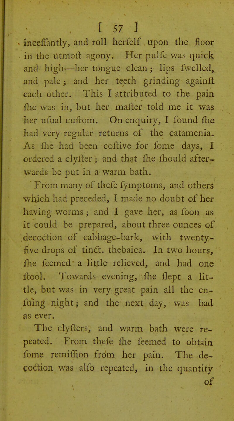 ^ incefliintly, and roll herfelf upon the floor in the utmoll agony. Her pulfe was quick and high—her tongue clean; lips fwelled, and pale; and her teeth grinding againffc each other. This I attributed to the pain flie was in, but her mafter told me it was her ufual cuilom. On enquiry, I found flie had very regular returns of the catamenia. As fhe had been coftive for fome days, I ordered a clyfter; and that £he fhould after- wards be put in a warm bath. From many of thefe fymptoms, and others which had preceded, I made no doubt of her having worms; and I gave her, as foon as it could be prepared, about three ounces of .deco<5tion of cabbage-bark, with twenty- hve drops of tindt. thebaica. In two hours, fhe feemed a little relieved, and had one Itool. Towards evening, fhe flept a lit- tle, but was in very great pain all the en- fuing night; and the next day, was bad as ever. The clyfters, and warm bath were re- peated. From thefe fhe feemed to obtaia fome remiffion from her pain. The de- Cod;ion was alfo repeated, in the quantity of