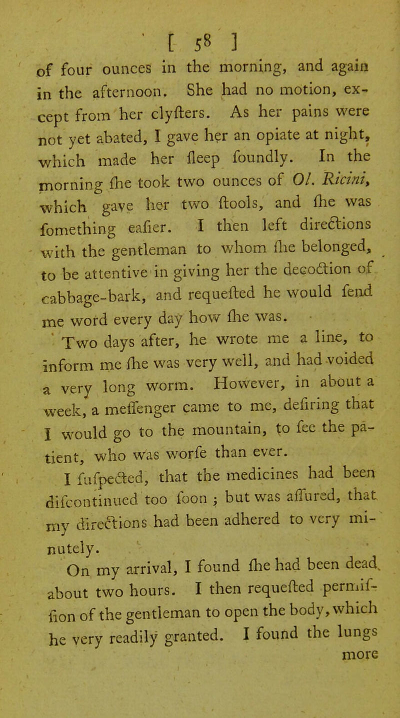 of four ounces in the morning, and again in the afternoon. She had no motion, ex- cept from her clyfters. As her pains were not yet abated, I gave her an opiate at night, which made her fleep foundly. In the morning fhe took two ounces of 01. Ricini, which gave her two ftools, and fhe was fomething eafier. I then left direftions with the gentleman to v/hom flie belonged, to be attentive in giving her the decoition of cabbage-bark, and requefted he would fenxl me word every day how £he was. ' Two days after, he wrote me a line, to inform me fhe was very well, and had voided a very long worm. However, in about a week, a melTenger came to me, defiring that I would go to the mountain, to fee the pa- tient, who was worfe than ever. I fufpeded, that the medicines had been difcontinued too foon ; but was affured, that my direaions had been adhered to very mi- nutely. On my arrival, I found fhe had been dead, about two hours. I then requeiled permif- fion of the gentleman to open the body, which he very readily granted. I found the lungs more