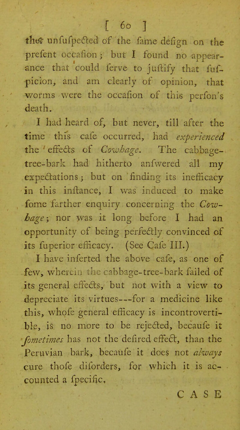 thd? unfufpedted of the fame defign on the prefent occafion; but I found no appear- ance that could ferve to juftify that fuf- picion, and am clearly of opinion, that worms were the occafion of this perfon's death. I had heard of, but never, till after the time thTs cafe occurred, had experienced the ' effedis of Coivhage. The cabbage- tree-bark had hitherto anfwered all my expectations j but on finding its inefficacy in this inftance, I was induced to make fome farther enquiry concerning the Cow- bage-, nor was it long before I had an opportunity of being perfedtly convinced of its fuperior efficacy. (See Cafe III.) I have inferted the above cafe, as one of few, wherein the cabbage-tree-bark failed of its general effedrs, but not with a view to depreciate its virtues—for a medicine like this, whofe general efficacy is incontroverti- ble, is no more to be rejedted, becaufe it Jometi?nes has not the defired effe6l, than the Peruvian bark, becaufe it does not always cure thofe diforders, for which it is ac- counted a fpecific, CASE