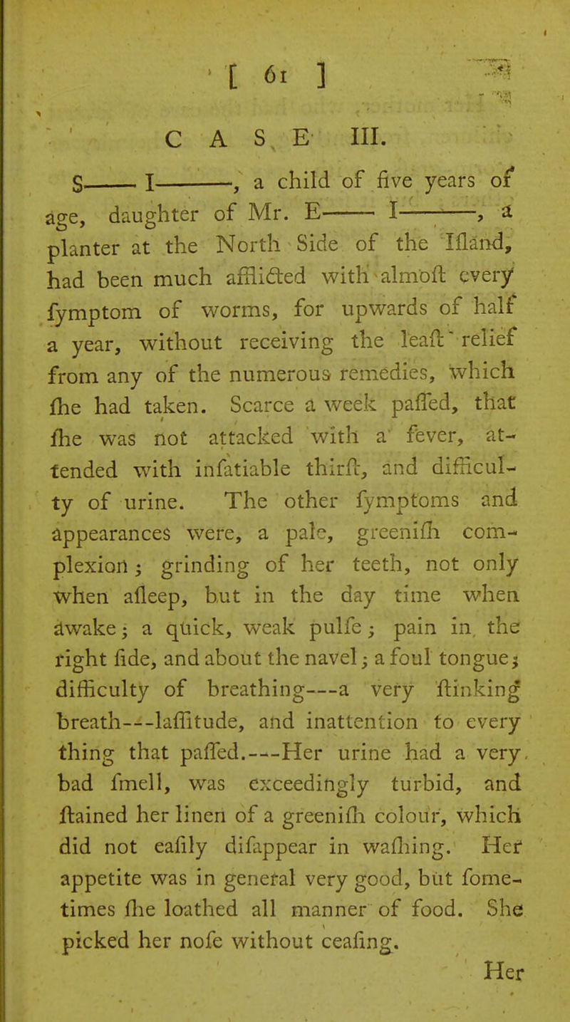 •■'1 C A S E III. S, I , a child of five years of age, daughter of Mr. E I-—-—, a planter at the North Side of the Illand, had been much afflided witK;almoft qvery fymptom of worms, for upwards of half a year, without receiving the lead relief from any of the numerous remedies, which fhe had taken. Scarce a week pafled, that fhe was not attacked with a fever, at- tended with infatiable thirfc, and difficul- ty of urine. The other fymptoms and appearances were, a pale, greenifli com- plexion ; grinding of her teeth, not only when afleep, but in the day time when ^wake J a quick, weak pulfe; pain in. the right fide, and about the navel; a foul tongue} difficulty of breathing—a very ftinking breath—lafiitude, and inattention to every thing that pafiled.—Her urine had a very, bad fmell, was exceedingly turbid, and ftained her linen of a greenifli colour, which did not eafily difappear in wafliing. Her appetite was in general very good, biit fome- times fhe loathed all manner of food. She picked her nofe without ceafing. Her