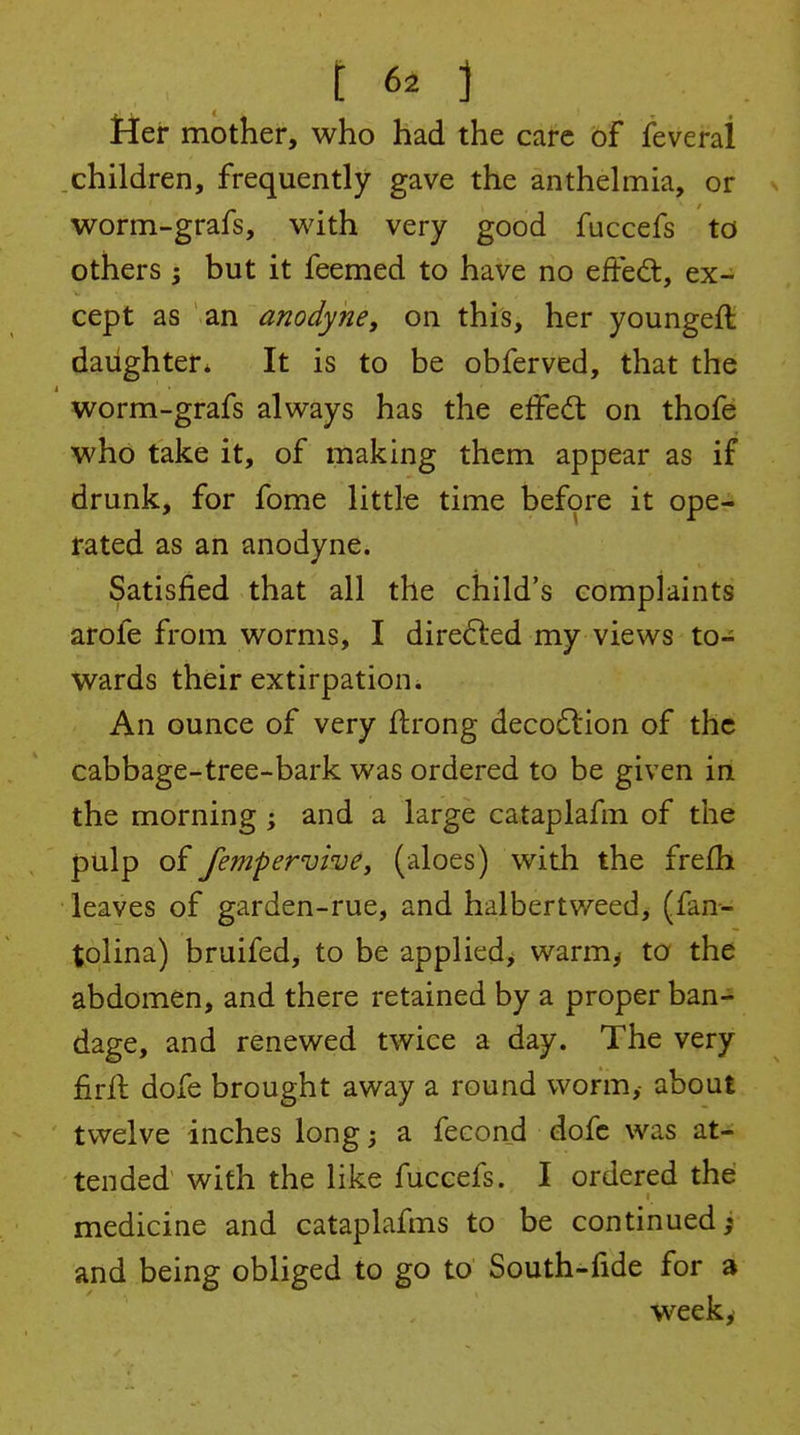 t 6a ] jFler mother, who had the care of feveral children, frequently gave the anthelmia, or worm-grafs, with very good fuccefs to others ; but it feemed to have no effed, ex- cept as an anodyne, on this, her youngeft daughter* It is to be obferved, that the worm-grafs always has the effed: on thofe who take it, of making them appear as if drunk, for fome little time before it ope- rated as an anodyne. Satisfied that all the child's complaints arofe from worms, I direded my views to- wards their extirpation. An ounce of very ftrong deco6lion of the cabbage-tree-bark was ordered to be given iri the morning; and a large cataplafm of the pulp of fempervivey (aloes) with the frefh leaves of garden-rue, and halbertweed> (fan- tolina) bruifed, to be appliedj warm^ to the abdomen, and there retained by a proper ban- dage, and renewed twice a day. The very firil dofe brought away a round worm, about twelve inches long; a fecond dofe was at- tended with the like fuccefs. I ordered the medicine and cataplafms to be continued; and being obliged to go to South-fide for a week.