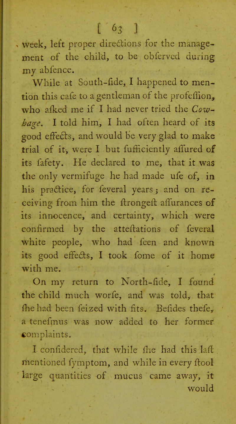 . Week, left proper direilions for the manage- ment of the child, to be obfervcd during my abfence. While at South-fide, I happened to men- tion this cafe to a gentleman of the profcffion, who afked me if I had never tried the CoW huge. I told him, I had often heard of its good effedls, and would be very glad to make trial of it', were I but fufficiently afiured of its fafety. He declared to me, that it was the only vermifuge he had made ufe of, in his practice, for feveral years; and on re- ceiving from him the flrongefl alTurances of its innocence, and certainty, which were confirmed by the atteftations of feveral white people, who had feen and known its good effedis, I took fome of it home with me. On my return to North-fide, I found the child much worfe, and was told, that fhehad been feized with fits. Befides thefe, a tenefmus was now added to her former complaints. I confidered, that while flie had this laft mentioned fymptom, and while in every fiiool large quantities of mucus came away, it would