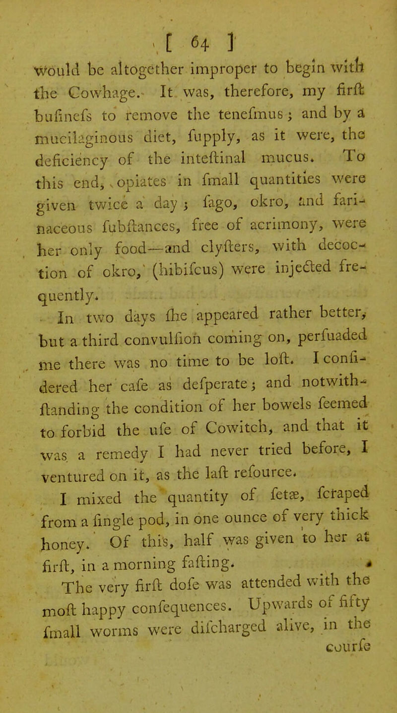 Would be altogether improper to begin v/ith the Cowhage.- It was, therefore, my firft bulinefs to remove the tenefmus; and by i mucilaginous diet, fupply, as it were, the deficiency of the inteftinal mucus* To this endj. opiates in fmall quantities were given twice a day 3 fago, okro, and fari^ naceous fubilances, free of acrimony, were her only food—and clyfters, with decoc- tion of okro,^ (hibifcus) were injefted fre- quently* . In two days fhe appeared rather better^ but a third convulfioh coming on, perfuaded me there was no time to be loft. I conli- dered her cafe as defperate; and notwith- {landing the condition of her bowels feemed to forbid the ufe of Cowitch, and that it was a remedy I had never tried before, I ventured on it, as the laft refource. I mixed the quantity of fetse, fcfaped from a fingle pod, in one ounce of very thick honey.' Of this, half was given to her at firft, in a morning fafting. The very firft dofe was attended with the moft happy confequences. Upwards of fifty fmall worms were difcharged alive, in the courfe