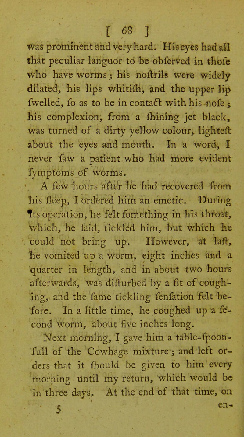 was prommeht and very hard. His eyes had all thdt peculiar languor to be obferved in thofc who have worms; his nortrils were widely dilated, his lips whitifh, and the upper lip fwelled, fo as to be in conta61: with his nofe j his complexion, froni a fhining jet black, was turned of a dirty yellow colour, lighteft about the eyes and mouth. In a word, I never faw a patient who had more evident fymptoms of worms, A few hours after he had recovered from his flee|i, I Ordered Kitfi an emetic. During ^ts operation, lie felt fomething in his throat, which, he faid, tickled him, but which he could not bring up. However, at laft, he vomited up a worm, eight inches and a quarter in length, and in about two hours afterwards, was difturbed by a fit of cough- ing,, and the fame tickling fenfation felt be- fore. In a little time, he coughed up a fe- cond worm, about five inches long. Next morning, I gave him a table-fpoon- full of the Cdwhage mixture ^ and left or- ders that it fhould be given to him every morning Until my return, 'which would be in three days. At the end of that time, on