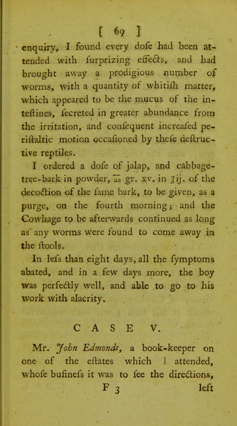 ^ enquiry, I found every dofe had been at- tended with furprizing cffcdcs, and had brought away a prodigious number of worms, with a quantity of whitiih matter, which appeared to be the mucus of the in- teftines, fecreted in greater abundance from the irritation, and confequent increafed pe- riftaltic motion occalioned by thefe defbruc- tive reptiles. I ordered a dofe of jalap, and cabbage- tree-bark in powder, gr. xv. in ^ij.. of the deco(flion of the fame bark, to be given, as a purge, on the fourth morning and the Cowhage to be afterwards continued as long as any worms v/ere found to come away in the ftools. In lefs than eight days, all the fymptoms abated, and in a few days more, the boy was perfectly well, and able to go to his work with alacrity. CASE V. Mr. Jo^n Edmonds, sl book-keeper on one of the eftates which 1 attended, whofe bufmefs it was to fee the diredlions, F 3 left