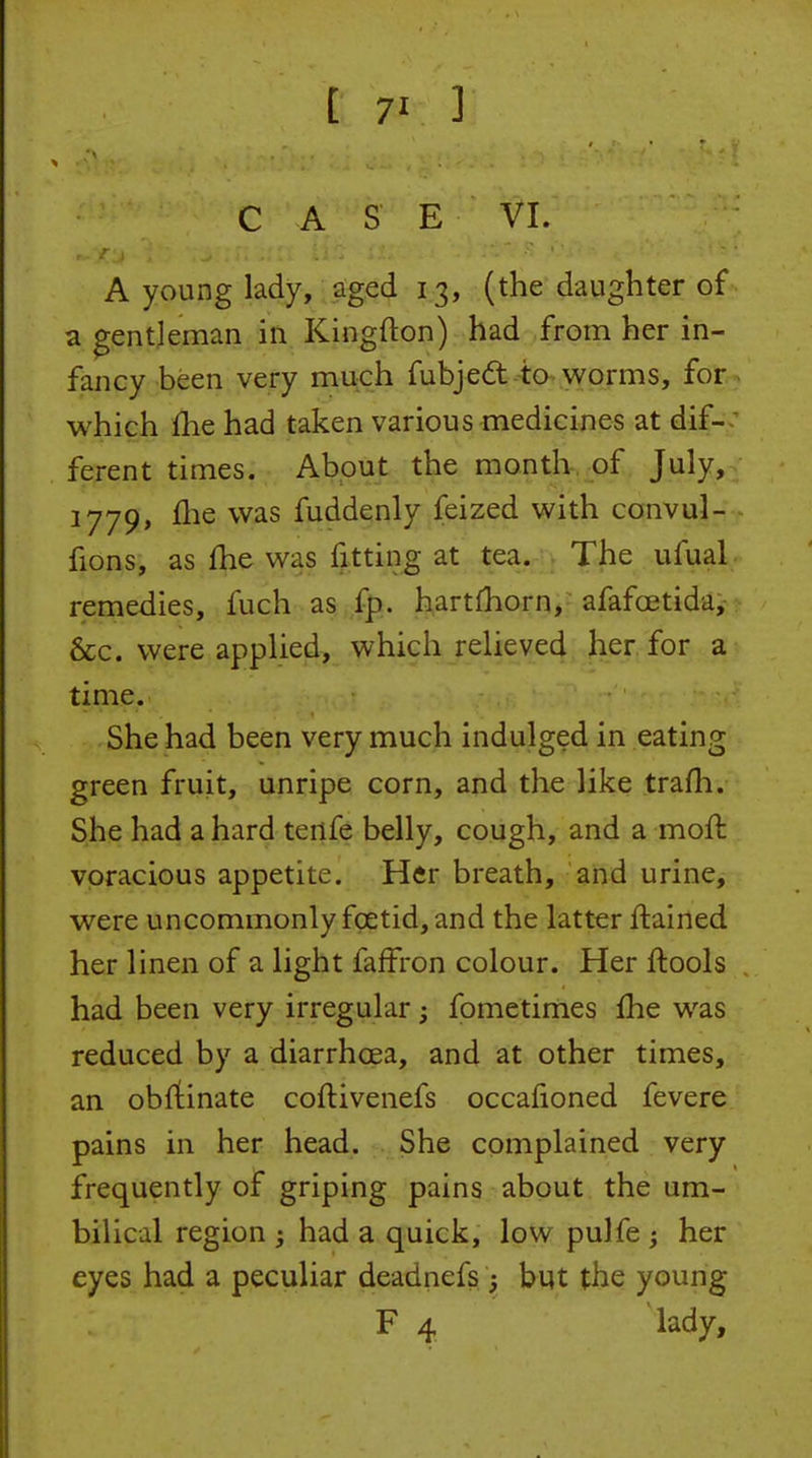 C A S E VI. A young lady, aged 13, (the daughter of • a gentleman in Kingfton) had from her in- fancy been very much fubje6t--ta worms, for.> which fhe had taken various medicines at dif-• ferent times. About the month-, of July, 1779, llie was fuddenly feized with convul- - fions, as fhe was fitting at tea. The ufual remedies, fuch as fp. hartfhorn, afafoetida, &c. were applied, which relieved her for a time. She had been very much indulged in eating green fruit, unripe corn, and the like trafh. She had a hard tertfe belly, cough, and a moft voracious appetite. Her breath, and urine, were uncommonly foetid, and the latter ftained her linen of a light faffron colour. Her ftools had been very irregular; fometimes fhe was reduced by a diarrhcea, and at other times, an obrtinate coftivenefs occafioned fevere pains in her head. She complained very frequently of griping pains about the um- bilical region had a quick, low pulfe ; her eyes had a peculiar deadnefs ; but the young F 4 lady.