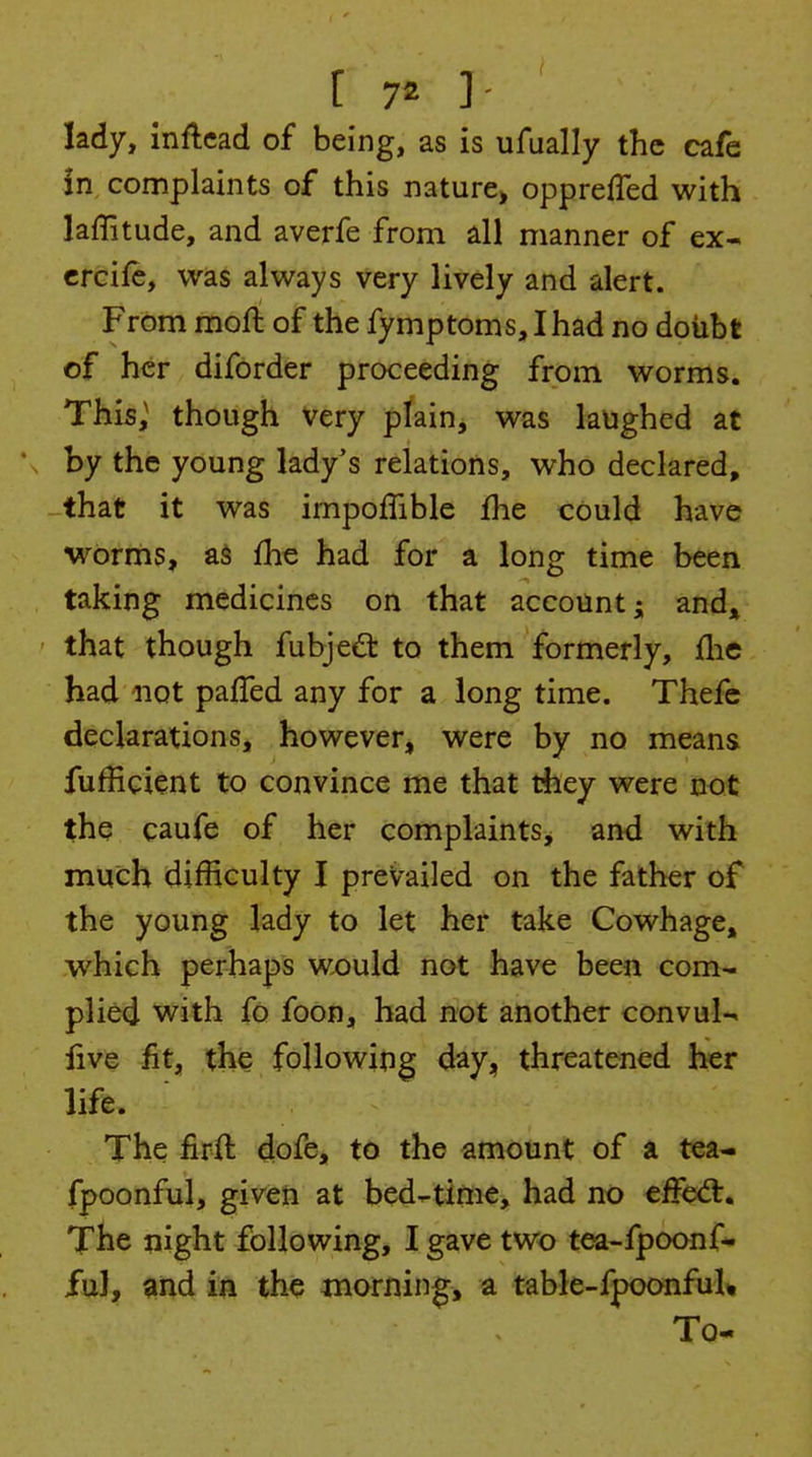 lady, inflcad of being, as is ufually the cafe in complaints of this nature> opprefTed with laffitude, and averfe from dl manner of ex- crcife, was always very lively and alert. From moft of the fymptoms, Ihad no doubt of her diforder proceeding from worms. This; though very plain, was laughed at by the young lady's relations, who declared, -that it was impoffible fhe could have wbrnis, as fhe had for a long time been taking medicines on that account; and^^ that though fubjeft to them formerly, flic had not pafled any for a long time. Thefe declarations, however, were by no means fufEcient to convince me that they were the caufe of her complaints, and with much difficulty I prevailed on the father of the young lady to let her take Cowhage, which perhaps would not have been com- plied with fo foon, had not another convul-^ five fit, the following day, threatened her life. The firft dofe, to the amount of a tea- fpoonful, given at bed-time, had no effect. The night following, I gave two tea-fpoonf* ful, and in the morning, a table-fpoonfuU To-