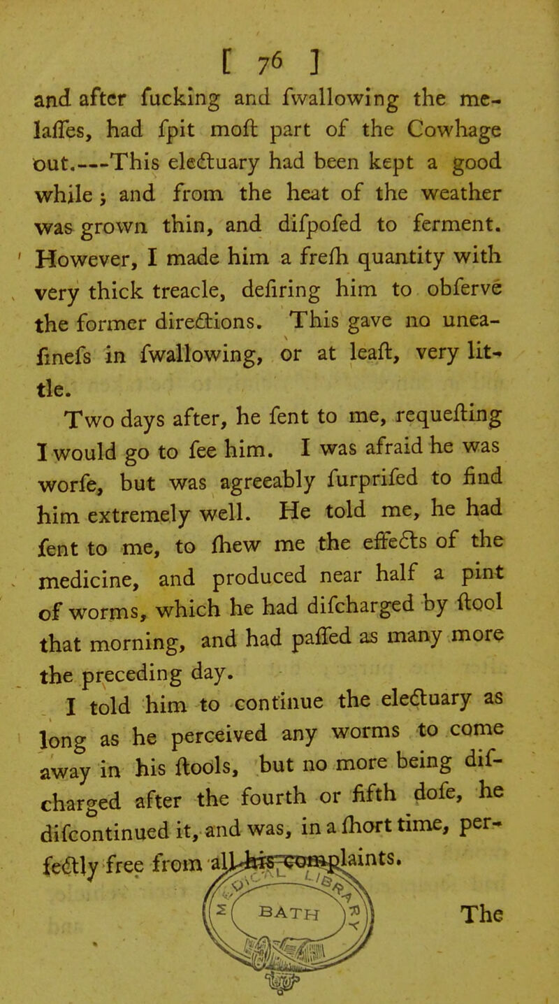 and after fucking and fwallowing the me- lalTes, had fpit moft part of the Cowhage out.—This eleftuary had been kept a good while J and from the heat of the weather was grown thin, and difpofed to ferment. However, I made him a frefh quantity with very thick treacle, defiring him to obferve the former dire£tions. This gave no unea- fmefs in fwallowing, or at leaft, very lit- tle. Two days after, he fent to me, requeuing I would go to fee him. I was afraid he was worfe, but was agreeably furprifed to find him extremely well. He told me, he had fent to me, to fhew me the efFe6ls of the medicine, and produced near half a pint of worms, which he had difcharged hy ftool that morning, and had pafTed as many more the pi-eceding day. I told him to continue the eleduary as long as he perceived any worms to come away in his ftools, but no more being dif- charged after the fourth or fifth dofe, he difcontinued it, and was, in a fhort time, per- f«(5tlv free from alLfeES^^^filaints.