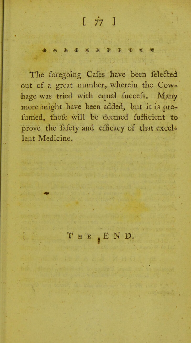 *********** The foregoing Cafes have been fele6led out of a great number, wherein the Cow- hage was tried with equal fuccefs. Many more might have been added, but it is pre- fumed, thofe will be deemed fufficient to prove the fafety and efficacy of that exceU lent Medicine. The .end.