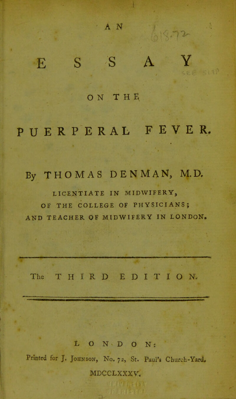 A N ESSAY ON T H E\ PUERPERAL FEVER. By THOMAS DENMAN, M.D, LICENTIATE IN MIDWIFERY, OF THE COLLEGE OF PHYSICIANS; AND TEACHER OF MIDWIFERY IN LONDON, The THIRD EDITION. L O N D O N: Printed for J. Johnson, No. 72, St. Paul's Church-Yard. MDCCLXXXV.