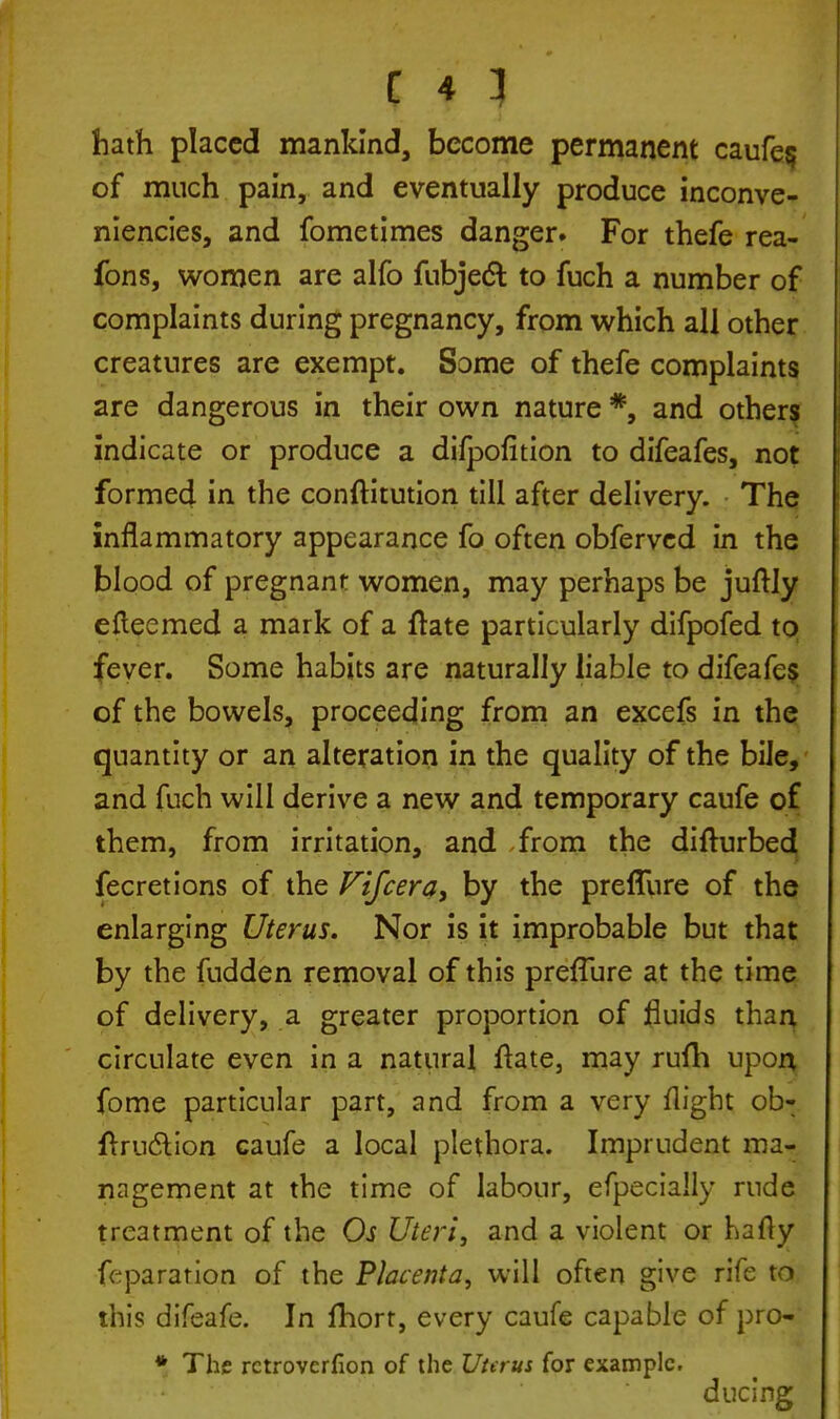 hath placed mankind, become permanent caufe$ of much pain, and eventually produce inconve- niencies, and fometimes danger. For thefe rea- fons, women are alfo fubjedt to fuch a number of complaints during pregnancy, from which all other creatures are exempt. Some of thefe complaints are dangerous in their own nature *, and others indicate or produce a dilpofition to difeafes, not formed in the conftitution till after delivery. The inflammatory appearance fo often obferved in the blood of pregnant women, may perhaps be juftly efteemed a mark of a ftate particularly difpofed to fever. Some habits are naturally liable to difeafes of the bowels, proceeding from an excefs in the quantity or an alteration in the quality of the bile, and fuch will derive a new and temporary caufe of them, from irritation, and from the difturbed fecretions of the Fifcera, by the preflure of the enlarging Uterus. Nor is it improbable but that by the fudden removal of this preflure at the time of delivery, a greater proportion of fluids than circulate even in a natural ftate, may rufh upon fome particular part, and from a very flight ob- ftru&ion caufe a local plethora. Imprudent ma- nagement at the time of labour, efpecially rude treatment of the Os Uteri, and a violent or hafly fcpararion of the Placenta, will often give rife to this difeafe. In fhort, every caufe capable of pro- * The rctroverfion of the Uhrus for example. ducing