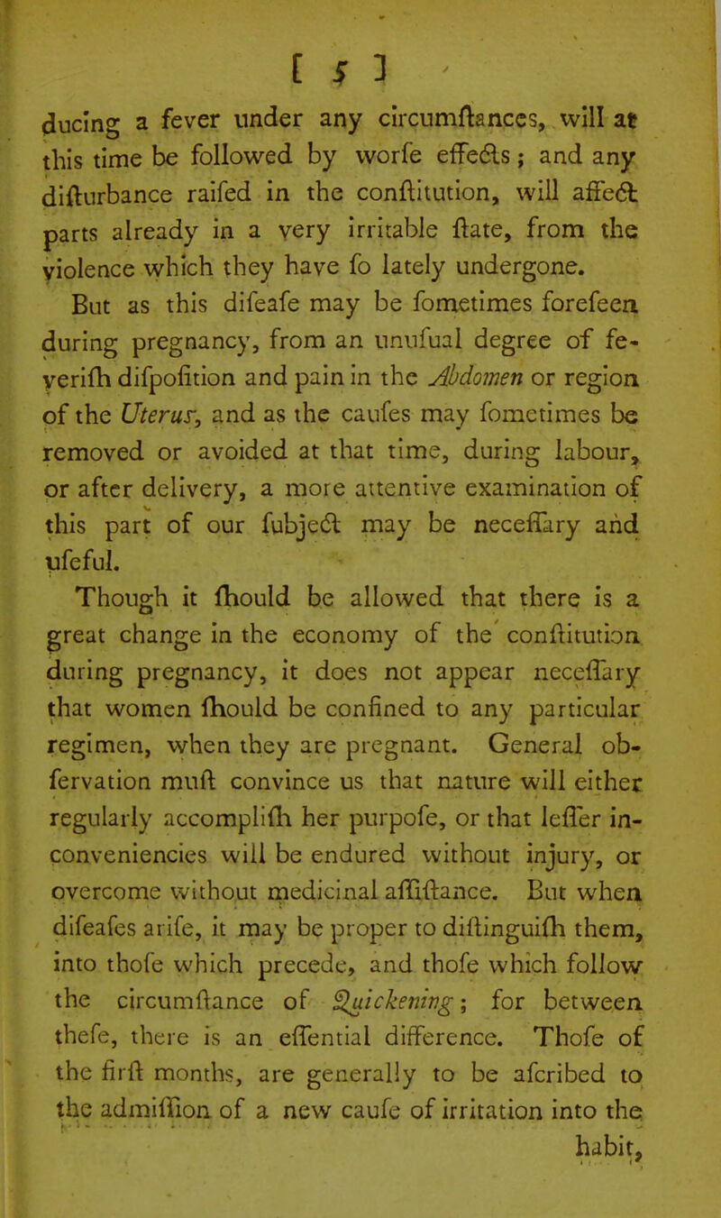 clucing a fever under any circumftanccs, will at this time be followed by worfe effedls; and any difturbance raifed in the conftitution, will affect parts already in a very irritable flare, from the violence which they have fo lately undergone. But as this difeafe may be fometimes forefeen during pregnancy, from an unnfual degree of fe- yerifh difpolition and pain in the Abdomen or region of the Uterus; and as the caufes may fometimes be removed or avoided at that time, during labour, or after delivery, a more attentive examination of this part of our fubjeci may be necefTary arid ufeful. Though it fhould be allowed that there is a great change in the economy of the conftitution during pregnancy, it does not appear necefTary that women fhould be confined to any particular regimen, when they are pregnant. General ob- fervation mult convince us that nature will either regularly accomplish her purpofe, or that lefTer in- conveniencies will be endured without injury, or overcome without medicinal affivtance. But when difeafes a rife, it may be proper to diftinguifli them, into thofe which precede, and thofe which follow the circumftance of Quickening; for between thefe, there is an efTentiai difference. Thofe of the firft months, are generally to be afcribed to the admifiion of a new caufe of irritation into the habit,