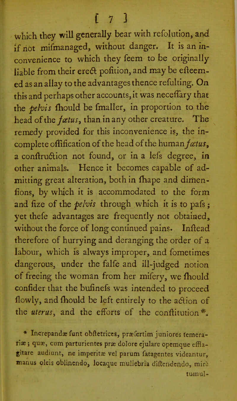 which they will generally bear with refolution, and if not mifmanaged, without danger. It is an in- convenience to which they feem to be originally liable from their erect pofition, and may be efteem- ed as an allay to the advantages thence refulting. On this and perhaps other accounts, it was neceffary that the pehis fhould be fmaller, in proportion to the head of the foetus, than in any other creature. The remedy provided for this inconvenience is, the in- complete oflification of the head of the human/atfw.r, a conftruc*lion not found, or in a lefs degree, in other animals. Hence it becomes capable of ad- mitting great alteration, both in fhape and dimen- fions, by which it is accommodated to the form and fize of the pelvis through which it is to pafs; yet thefe advantages are frequently not obtained, without the force of long continued pains. Inltead therefore of hurrying and deranging the order of a labour, which is always improper, and fometimes dangerous, under the falfe and ill-judged notion of freeing the woman from her mifery, we fhould conlider that the bulinefs was intended to proceed flowly, and fhould be left entirely to the action of the uterus, and the efforts of the constitution*. * Increpandae funt obftetrices, praefertim juniores temera- fiae; quae, cum parturientes prae dolore cjulare opemque effla- gitare audiunt, ne imperitx vel parum fatagentes videantur, manus okis oblinendo, locaque muliebria dlftcndcndo, miri tumul-