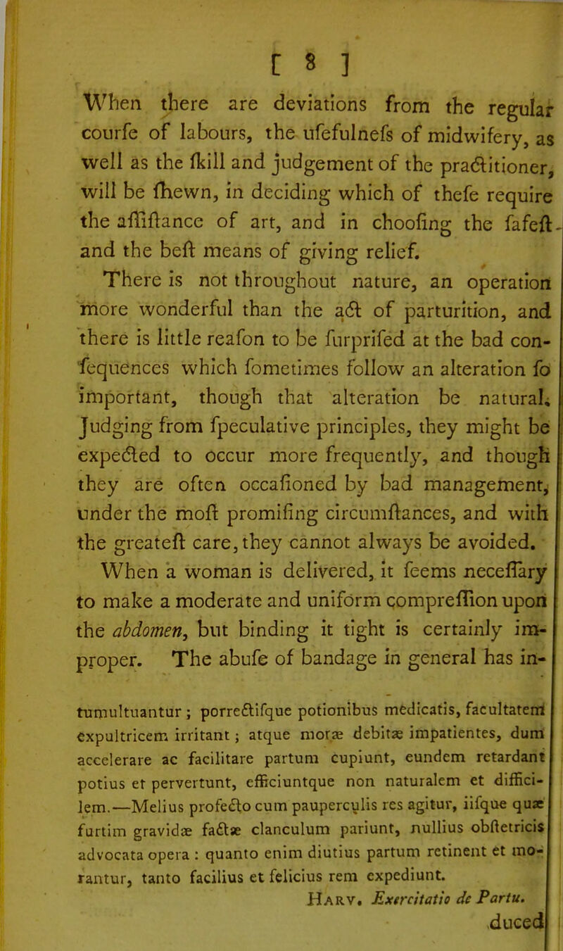 When there are deviations from the regular courfe of labours, the ufefulnefs of midwifery, as well as the fkill and judgement of the practitioner, will be fhewn, in deciding which of thefe require the aflifrance of art, and in choofing the fafeft and the beft means of giving relief. There is not throughout nature, an operation more wonderful than the act of parturition, and there is little reafon to be furprifed at the bad con- fequences which fometimes follow an alteration fo important, though that alteration be natural. Judging from fpecuiative principles, they might be j expected to occur more frequently, and though I they are often occafioned by bad management, under the moft promifing circumftances, and with the greateft care, they cannot always be avoided. When a woman is delivered, it feems neceflary to make a moderate and uniform compreflion upon the abdomen, but binding it tight is certainly im- proper. The abufe of bandage in general has in- tumultuantur ; porredYifque potionibus medicatis, facultatent expultricem irritant; atque moras debitas impatientes, dum accelerare ac facilitare partum cupiunt, eundem retardant potius et pervertunt, efficiuntque non naturalem et diffici- lem.—Melius profecl;o cum pauperculis res agitur, iifque qux furtim gravidas faftae clanculum pariunt, nullius obftetricis advocata opera : quanto enim diutius partum retinent et mo- rantur, tanto facilius et felicius rem expediunt. Harv. Extrcitatio dc Partu. duced
