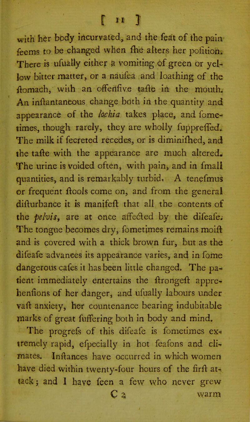 £■■«•■! with her body incurvated, and the feat of the pain feems to be changed when fhe alters her poiition. There is ufually either a vomiting of green or yel- low bitter matter, or a naufea and loathing of the flomach, with an offenfive tafte in the mouth. An inftantaneous change both in the quantity and appearance of the lochia takes place, and fome- times, though rarely, they are wholly fupprefTed. The milk if fecreted recedes, or is diminifhed, and the tafte with the appearance are much altered. The urine is voided often, with pain, and in fmali quantities, and is remarkably turbid, A tenefmus or frequent ftools come on, and from the general difturbance it is manifeft that all the contents of the pelvis, are at once affected by the difeafe. The tongue becomes dry, fometjmes remains moift and is covered with a thick brown fur, but as the difeafe advances its appearance varies, and in fome dangerous cafes it has been little changed. The pa- tient immediately entertains the ftrongeft appre- hensions of her danger, and ufually labours under vaft anxiety, her countenance bearing indubitable marks of great fuffering both in body and mind. The progrefs of this difeafe is fometimes ex^ tremely rapid, efpecially in hot feafons and cli- mates. Inftances have occurred in which women have died within twenty-four hours of the firft at-, tack; and I have feen a few who never grew