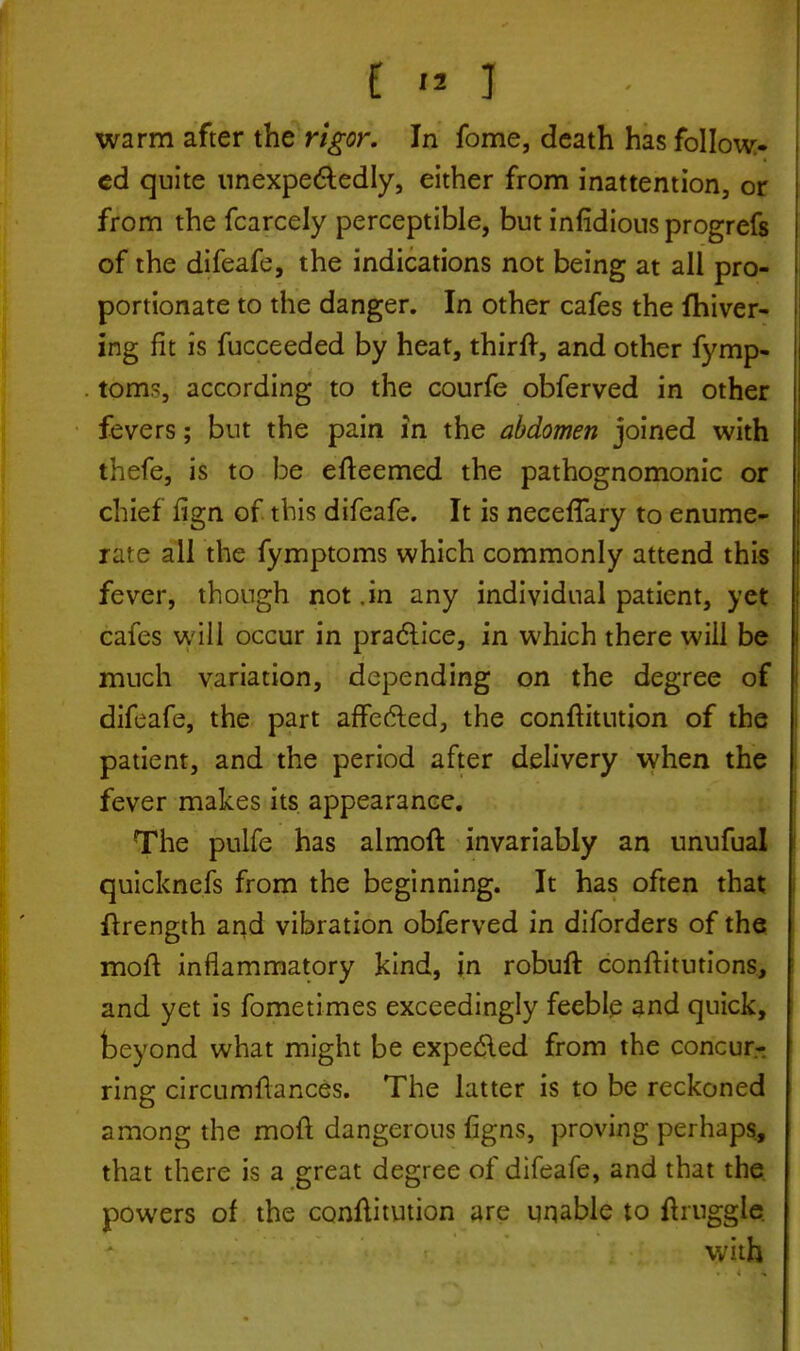 t » J I warm after the rigor. In fome, death has follow- ed quite unexpectedly, either from inattention, or from the fcarcely perceptible, but infidiousprogrefs of the difeafe, the indications not being at all pro- portionate to the danger. In other cafes the fhiver- ing fit is fucceeded by heat, thirft, and other fymp- toms, according to the courfe obferved in other fevers; but the pain in the abdomen joined with thefe, is to be efteemed the pathognomonic or chief fign of this difeafe. It is necefTary to enume- rate all the fymptoms which commonly attend this fever, though not .in any individual patient, yet cafes will occur in practice, in which there will be much variation, depending on the degree of difeafe, the part affected, the conftitution of the patient, and the period after delivery when the fever makes its appearance. The pulfe has almoft invariably an unufual quicknefs from the beginning. It has often that ftrength and vibration obferved in diforders of the moft inflammatory kind, in robuft conftitutions, and yet is fometimes exceedingly feeble and quick, beyond what might be expected from the concur- ring circumftances. The latter is to be reckoned among the moft dangerous figns, proving perhaps, that there is a great degree of difeafe, and that the powers of the conftitution are unable to ftruggle. with