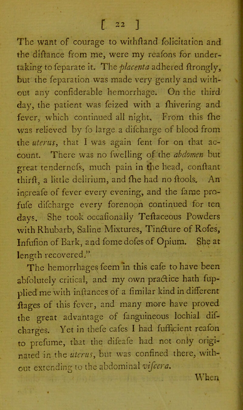 The want of courage to withftand Solicitation and the diftance from me, were my reafons for under- taking to feparate it. The placenta adhered ftrongly, but the feparation was made very gently and with- out any considerable hemorrhage. On the third day, the patient was feized with a fhivering and fever, which continued all night* From this (he was relieved by fo large a difcharge of blood from the uterus, that I was again fent for on that ac- count. There was no fwelling of the abdomen but great tendernefs, much pain in the head, conftant thirft, a little delirium, and fhe had no ftools. An increafe of fever every evening, and the fame pro- fufe difcharge every forenoon continued for ten days. She took occasionally Teftaceous Powders with Rhubarb, Saline Mixtures, Tincture of Rofes, Infufion of Bark, and fome dofes of Opium. She at length recovered. The hemorrhages feem in this cafe to have been abfolutely critical, and my own practice hath fup- plied me with inftances of a fimilar kind in different ftages of this fever, and many more have proved the great advantage of fanguineous lochial dis- charges. Yet in thefe cafes I had fufficient reafon to prefume, that the difeafe had not only origi- nated in the uterus, but was confined there, with- out extending to the abdominal vifcera. When