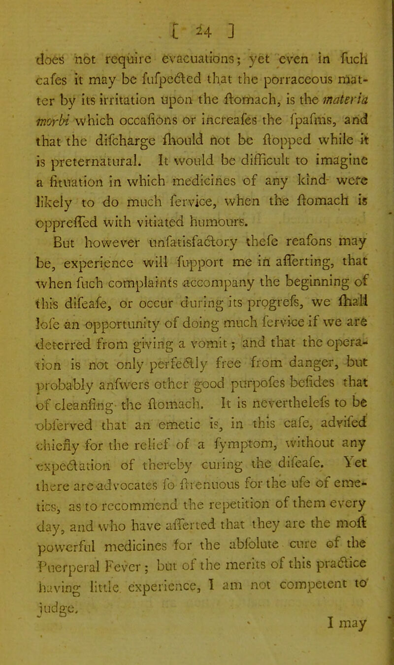 does not require evacuations; yet even in fuch cafes it may be fufpecled that the porraceous mat- ter by its irritation upon the ftomach, is the materia morbi which occafions or increafes the fpafms, and that the difcharge fhould not be flopped while it is preternatural. It would be difficult to imagine a lituation in which medicines of any kind were likely to do much fervice, when the ftomach is opprefTed with vitiated humours. But however unfatisfactory thefe reafons may be, experience will fupport me in afTerting, that when fuch complaints accompany the beginning of this difeafe, or occur during its progrefs, we fhali ]ofe an opportunity of doing much fervice if we are deterred from giving a vomit; and that the opera- tion is not only perfeclly free from danger, but probably anfwers other good purpofes befides that of cleanfins:- the ftomach. It is nevertheless to be dbferved that an emetic is, in this cafe, advifed chiefly for the relief of a fymptom, without any •expectation of thereby curing the difeafe. let there are advocates fo ftrenuous for the ufe of eme- tics, as to recommend the repetition of them every day, and who have afferted that they are the moft powerful medicines for the abfolute cure of the Puerperal Fever ; but of the merits of this pra&ice having little experience, I am not competent to judged I may