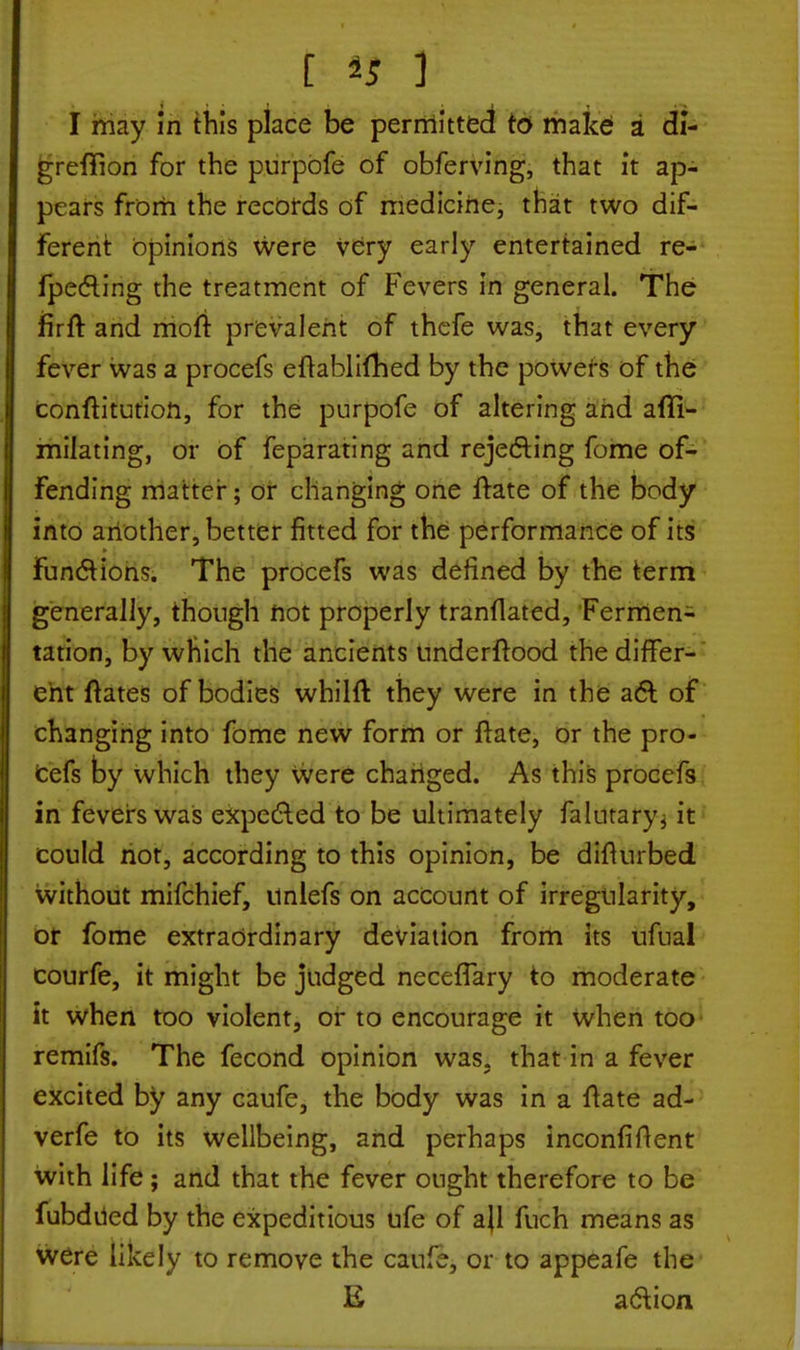 I [ 45 1 1 I may m this place be permitted to make a di- greffion for the purpofe of obferving, that it ap- pears from the records of medicine, that two dif- ferent opinions were very early entertained re- fpecting the treatment of Fevers in general. The firft and rrioft prevalent of thefe was, that every fever was a procefs eftabliflied by the powers of the conftitution, for the purpofe of altering and afli- milating, or of feparating and rejecting fome of- fending matter; or changing one ftate of the body into another, better fitted for the performance of its functions. The procefs was defined by the term generally, though not properly tranflated, Fermen- tation, by which the ancients undcrftood the differ- ent ftates of bodies whilft they were in the act of changing into fome new form or ftate, or the pro- cefs by which they were changed. As this procefs in fevers was expected to be ultimately falutary, it could not, according to this opinion, be difiurbed without mifchief, unlefs on account of irregularity, or fome extraordinary deviation from its ufual courfe, it might be judged necefTary to moderate it when too violent, or to encourage it when too remifs. The fecond opinion was. that in a fever excited by any caufe, the body was in a ftate ad- verfe to its wellbeing, and perhaps inconfiftent with life; and that the fever ought therefore to be fubdued by the expeditious ufe of all fuch means as were likely to remove the caufe, or to appeafe the E action