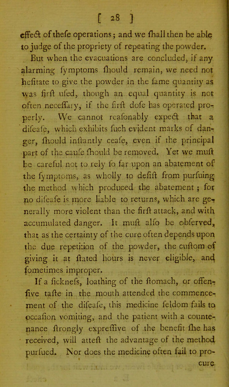 effe& of thefe operations; and we fhall then be able to judge of the propriety of repeating the powder. But when the evacuations are concluded, if any alarming fymptoms fhould remain, we need not hefitate to give the powder in the fame quantity as was fjrit ufed, though an equal quantity is not often neceffaiy, if the firft dofe has operated pro-; perly. We cannot reafonably expecl that a difeafe, which exhibits fuch evident marks of dan- ger, fhould inllantly ceafe, even if the principal part of the caufe fhould be removed. Yet we mufl: be careful not to rely fo far upon an abatement of the fymptoms, as wholly to defift from purfuing* the method which produced the abatement ; for no difeafe is more liable to returns, which are ge-. nerally more violent than the firft attack, and with accumulated danger. It mufl alio be obferved, that as the certainty of the cure often depends upon the due repetition of the powder, the cuftom of giving it at ftated hours is never eligible, an<4 fometimes improper. If a ficknefs, loathing of the ftomach, or offen-r iive tafte in the mouth attended the commence- ment of the difeafe, this medicine feldom fails to pccafion vomiting, and the patient with a counte- nance ftrongly expreflive of the benefit fhe has received, will atteft the advantage of the method purfued. Nor does the medicine often fail to pro- cure