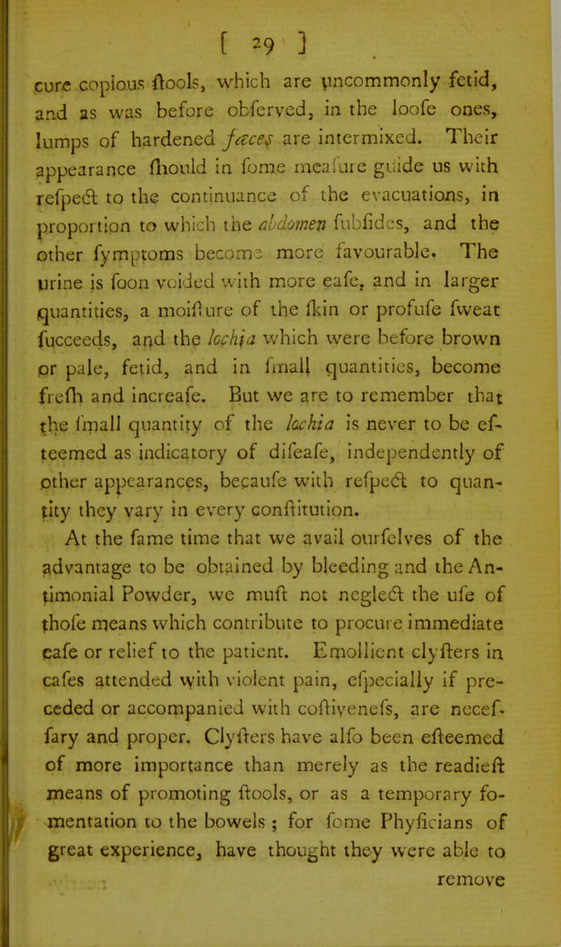cure copious (took, which are uncommonly fetid, and as was before obferved, in the loofe ones, lumps of hardened faces are intermixed. Their appearance fhould in fome meafure guide us with refpect to the continuance of the evacuations, in proportion to which the abdomen fubfides, and the other fymptoms become more favourable. The urine is foon voided with more eafe. and in larger quantities, a moiiture of the fkin or profufe fweat fucceeds, and the lochia which were before brown pr pale, fetid, and in fmaJJ quantities, become frefri and increafe. But we arc to remember that the fmall quantity of the lochia is never to be ef- teemed as indicatory of difeafe, independently of other appearances, becaufe with rcipecl to quan- tity they vary in every conftitution. At the fame time that we avail ourfelves of the advantage to be obtained by bleeding and theAn- timonial Powder, we muft not neglect the ufe of thofe means which contribute to procure immediate eafe or relief to the patient. Emollient clyfters in cafes attended with violent pain, efpecially if pre- ceded or accompanied with cufHvenefs, are necef- fary and proper. Clyfters have alfo been efteemed of more importance than merely as the readieft means of promoting {tools, or as a temporary fo- mentation to the bowels; for fome Phylicians of great experience, have thought they were able to remove