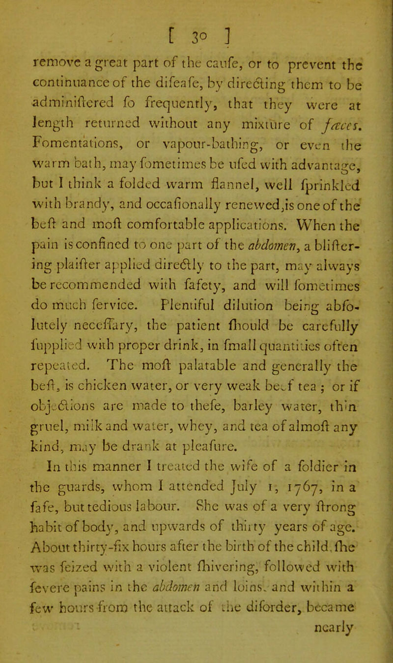 [ 3° ] remove a great part of the caufe, or to prevent the continuance of the difeafe, by directing them to be adminiiTered fo frequently, that they were at length returned without any mixture of faces. Fomentations, or vapour-bathing, or even the warm bath, may fometimes be nfed with advantage, but I think a folded warm flannel, well fprinkled with brandy, and occafionally renewed,is one of the fceft and moft comfortable applications. When the pain is confined to one part of the abdomen^ a blifter- ing plaifter applied directly to the parr, may always be recommended with fafety, and will fometimes do much fervice. Plentiful dilution being abfo- lutely necefTary, the patient fhould be carefully fupplied with proper drink, in fmail quantities often repeated. The moll: palatable and generally the befr, is chicken water, or very weak be^f tea ; or if objections are made to thefe, barley water, thin gruel, milk and water, whey, and tea of almoft any- kind, may be drank at pleafure. In this manner I treated the wife of a foldier in the guards, whom I attended July i, 1767, in a fafe, but tedious labour. She was of a very ftrong habit of body, and upwards of thirty years of age. About thirty-fix hours after the birth of the child, fhe was feized with a violent fhivering, followed with fevere pains in the abdomen and loins, and within a few hours from the attack of the diforder, became nearly
