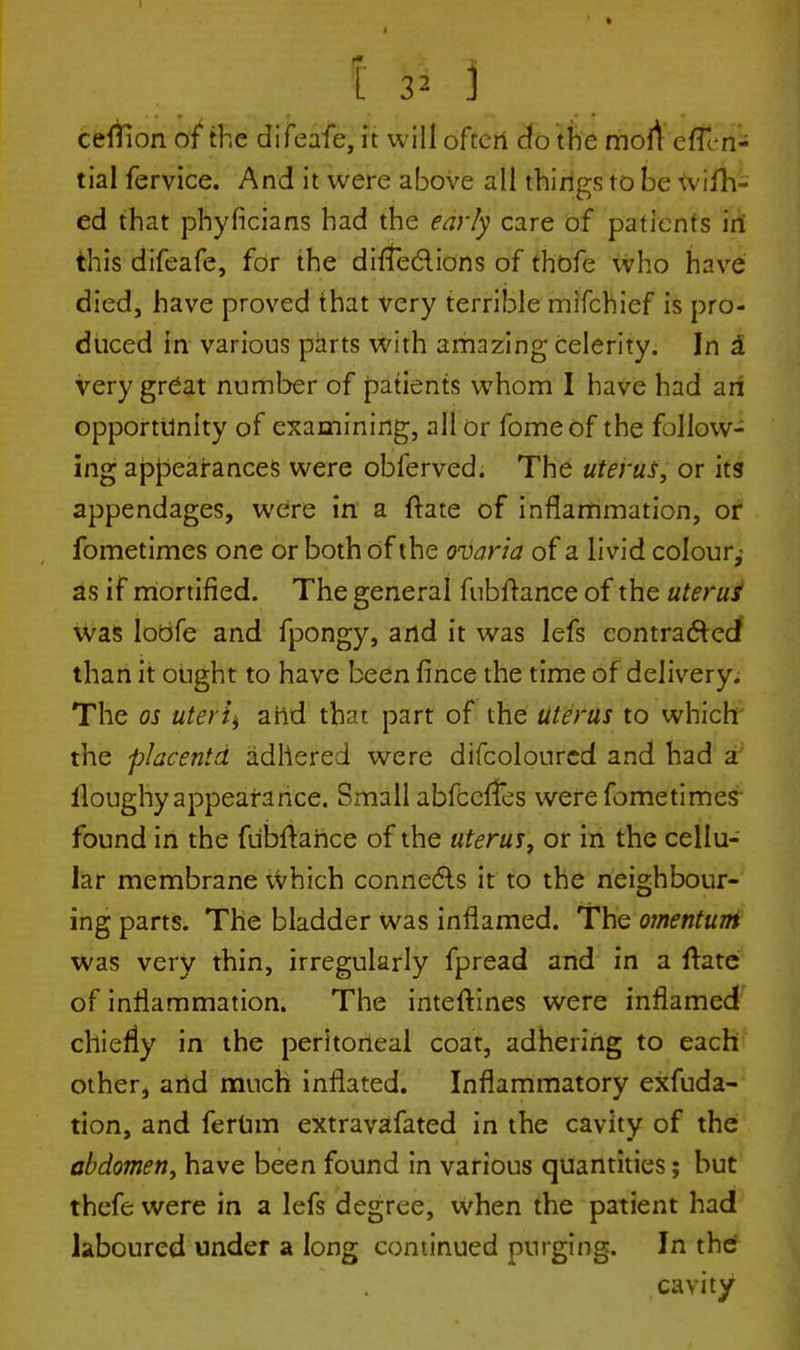 ceflion of the difeafe, it will often do the moli effeii- tial fervice. And it were above all things to be wiin- ed that pbyficians had the early care of patients in this difeafe, for the dirTeclions of thbfe who have died, have proved that very terrible mifchief is pro- duced in various parts with amazing celerity. In a very great number of patients whom I have had an opportunity of examining, all or fomeof the follow- ing appearances were obferved. The uterus, or its appendages, were in a ftate of inflammation, or fometimes one or both of the ovaria of a livid colour^ as if mortified. The general fubftance of the uterus was Iobfe and fpongy, and it was lefs contracted than it ought to have been fince the time of delivery. The os uteris arid that part of the uterus to which the placentd adhered were difcolourcd and had a lloughy appearance. Small abfeeffes were fometimes found in the fubftahce of the uterus, or in the cellu- lar membrane which connects it to the neighbour- ing parts. The bladder was inflamed. The omentum was very thin, irregularly fpread and in a ftate of inflammation. The inteftines were inflamed chiefly in the peritoneal coat, adhering to each other, and much inflated. Inflammatory exfuda- tion, and ferum extravafated in the cavity of the abdomen, have been found in various quantities; but thefe were in a lefs degree, when the patient had laboured under a long continued purging. In the cavity