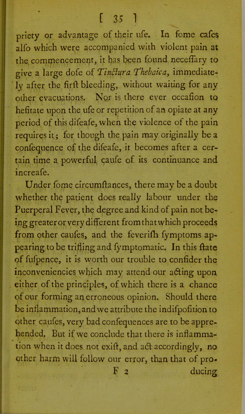 priety or advantage of their ufe. In fome cafes alfo which were accompanied with violent pain at the commencement, it has been found neceflary to give a large dofe of Tinttura Thebaica, immediate- ly after the fir ft bleeding, without waiting for any other evacuations. Nor is there ever occafion to hefitate upon the ufe or repetition of an opiate at any period of this difeafe, when the violence of the pain requires it; for though the pain may originally be a confequence of the difeafe, it becomes after a cer- tain time a powerful caufe of its continuance and increafe. Under fome circumftances, there may be a doubt whether the patient does really labour under the Puerperal Fever, the degree and kind of pain not be- ing greater or very different from that which proceeds from other caufes, and the feverifti fymptoms ap- pearing to be trifling and fymptomatic. In this ftatc of fufpence, it is worth our trouble to confider the inconveniencies which may attend our acting upon either of the principles, of which there is a chance of our forming an erroneous opinion. Should there be inflammation, and we attribute the indifpofltion to other caufes, very bad confequences are to be appre- hended. But if we conclude that there is inflamma- tion when it does not exift, and act accordingly, no other harm will follow our error, than that of pro- F 2 ducing